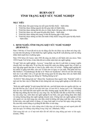 43
BURN-OUT
TÌNH TRẠNG KIỆT SỨC NGHỀ NGHIỆP
MỤC TIÊU
1. Hiểu được tầm quan trọng của mối quan hệ thầy thuốc – bệnh nhân.
2. Trình bày được những nguyên tắc khi giao tiếp với bệnh nhân.
3. Trình bày được những thái độ cần có ở thầy thuốc khi giao tiếp với bệnh nhân.
4. Trình bày được các mối quan hệ giữa thầy thuốc – bệnh nhân.
5. Trình bày được những tâm trạng và thái độ thường gặp ở thầy thuốc.
6. Trình bày được những sai lầm cần tránh ở thầy thuốc trong mối quan hệ thầy thuốc
– bệnh nhân.
1. ĐỊNH NGHĨA TÌNH TRẠNG KIỆT SỨC NGHỀ NGHIỆP
(BURNOUT)
Năm 1768 bác sĩ Tissot đã mô tả các tác động xấu lên sức khỏe của sự đam mê công việc.
Là một nhà tiên phong về tâm bệnh học nghề nghiệp, ông đã đề xuất phương cách tác động
nhằm lành mạnh hoá và phòng ngừa.
Năm 1936 Selye rồi Canon năm 1942 đã cùng xác định cơ chế bệnh sinh của stress. Năm
1959 Claude Veil là bác sĩ tâm thần đã mở ra khái niệm kiệt sức nghề nghiệp.
Từ ngữ “kiệt sức nghề nghiệp - burnout” trong lãnh vực tâm lý xuất hiện và mang ý nghĩa
chuyên biệt vào thập niên 70 tại Hoa Kỳ trong bối cảnh của những người làm về dịch vụ
trực tiếp giúp người như bác sĩ, tâm lý gia, nhân viên ý tế xã hội... Những nghề nghiệp đòi
hỏi nhiều cố gắng tinh thần, cảm xúc và tình cảm có nguy cơ cao nhất. Nhà phân tâm học
Mỹ Herbert J. Freudenberger đã đặt ra từ “Burn-out Syndrome” (B.O.S) nói lên tình trạng
kiệt sức ở các nhân viên y tế quá tận tâm trong quan hệ rất nặng nhọc trên các bệnh nhân
nghiện, được đăng trong các thông tin “Dưỡng đường tự do”.
Từ B.O.S “Hội chứng kiệt sức” (Burn Out Syndrome) theo người Anh, “Kaloshi” (chết vì
mệt mỏi lúc làm việc) ở Nhật Bản là hội chứng kiệt sức trong nghề nghiệp có thể dẫn tới tự
sát.
“Kiệt sức nghề nghiệp” là một trạng thái kiệt sức, cạn kiệt hoàn toàn các nguồn sinh lực, sự
kéo dài liên tục của 3 yếu tố: kiệt quệ tình cảm, rã rượi thể lý, buông xuôi ý chí. Tình trạng
kiệt sức này xuất hiện khi một người cảm thấy choáng ngợp, áp đảo đến suy sụp và không
thể đáp ứng những đòi hỏi liên tục của công việc. Họ bắt đầu mất dần sự thích thú và động
lực của công việc, niềm đam mê nghề nghiệp bị tan biến, cảm giác không được đón nhận
và tưởng thưởng đúng như nghề nghiệp chuyên môn. Chứng kiệt sức nghề nghiệp sẽ làm
cho người rơi vào tình trạng này cảm thấy mình bị khống chế năng xuất làm việc, sinh lực
bị bào mòn, cảm nghĩ mình vô dụng, vô vọng, hoài nghi và sự bực bội ngày càng gia tăng.
Họ cảm thấy mình chẳng có gì đáng để dấn thân và trao tặng.
Burn-out là tập hợp các triệu chứng tâm lý đáp ứng với tình trạng mà một người phải đối
mặt lâu ngày với những căng thẳng trong công việc. (Maslach, 1982)
Tình trạng kiệt sức cả về mặt tinh thần lẫn thể chất do căng thẳng quá mức và lâu ngày.
(Girdin, 1996)
 