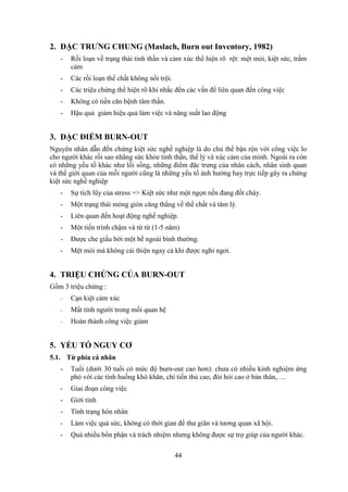 44
2. ĐẶC TRƯNG CHUNG (Maslach, Burn out Inventory, 1982)
- Rối loạn về trạng thái tinh thần và cảm xúc thể hiện rõ rệt: mệt mỏi, kiệt sức, trầm
cảm
- Các rối loạn thể chất không nổi trội.
- Các triệu chứng thể hiện rõ khi nhắc đến các vấn đề liên quan đến công việc
- Không có tiền căn bệnh tâm thần.
- Hậu quả giảm hiệu quả làm việc và năng suất lao động
3. ĐẶC ĐIỂM BURN-OUT
Nguyên nhân dẫn đến chứng kiệt sức nghề nghiệp là do chủ thể bận rộn với công việc lo
cho người khác rồi sao nhãng sức khỏe tinh thần, thể lý và xúc cảm của mình. Ngoài ra còn
có những yếu tố khác như lối sống, những điểm đặc trưng của nhân cách, nhân sinh quan
và thế giới quan của mỗi người cũng là những yếu tố ảnh hưởng hay trực tiếp gây ra chứng
kiệt sức nghề nghiệp
- Sự tích lũy của stress => Kiệt sức như một ngọn nến đang đốt cháy.
- Một trạng thái mỏng giòn căng thẳng về thể chất và tâm lý.
- Liên quan đến hoạt động nghề nghiệp.
- Một tiến trình chậm và từ từ (1-5 năm)
- Được che giấu bởi một bề ngoài bình thường.
- Mệt mỏi mà không cải thiện ngay cả khi được nghỉ ngơi.
4. TRIỆU CHỨNG CỦA BURN-OUT
Gồm 3 triệu chứng :
- Cạn kiệt cảm xúc
- Mất tình người trong mối quan hệ
- Hoàn thành công việc giảm
5. YẾU TỐ NGUY CƠ
5.1. Từ phía cá nhân
- Tuổi (dưới 30 tuổi có mức độ burn-out cao hơn): chưa có nhiều kinh nghiệm ứng
phó với các tình huống khó khăn, chí tiến thủ cao, đòi hỏi cao ở bản thân,….
- Giai đoạn công việc
- Giới tính
- Tình trạng hôn nhân
- Làm việc quá sức, không có thời gian để thư giãn và tương quan xã hội.
- Quá nhiều bổn phận và trách nhiệm nhưng không được sự trợ giúp của người khác.
 