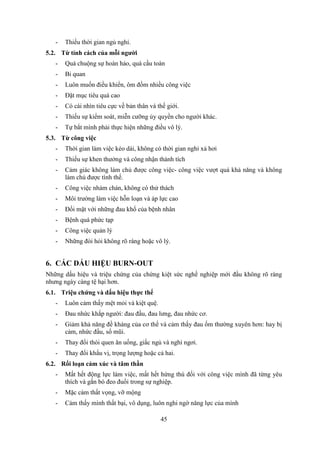 45
- Thiếu thời gian ngủ nghỉ.
5.2. Từ tính cách của mỗi người
- Quá chuộng sự hoàn hảo, quá cầu toàn
- Bi quan
- Luôn muốn điều khiển, ôm đồm nhiều công việc
- Đặt mục tiêu quá cao
- Có cái nhìn tiêu cực về bản thân và thế giới.
- Thiếu sự kiểm soát, miễn cưỡng ủy quyền cho người khác.
- Tự bắt mình phải thực hiện những điều vô lý.
5.3. Từ công việc
- Thời gian làm việc kéo dài, không có thời gian nghỉ xả hơi
- Thiếu sự khen thưởng và công nhận thành tích
- Cảm giác không làm chủ được công việc- công việc vượt quá khả năng và không
làm chủ được tình thế.
- Công việc nhàm chán, không có thử thách
- Môi trường làm việc hỗn loạn và áp lực cao
- Đối mặt với những đau khổ của bệnh nhân
- Bệnh quá phức tạp
- Công việc quản lý
- Những đòi hỏi không rõ ràng hoặc vô lý.
6. CÁC DẤU HIỆU BURN-OUT
Những dấu hiệu và triệu chứng của chứng kiệt sức nghề nghiệp mới đầu không rõ ràng
nhưng ngày càng tệ hại hơn.
6.1. Triệu chứng và dấu hiệu thực thể
- Luôn cảm thấy mệt mỏi và kiệt quệ.
- Đau nhức khắp người: đau đầu, đau lưng, đau nhức cơ.
- Giảm khả năng đề kháng của cơ thể và cảm thấy đau ốm thường xuyên hơn: hay bị
cảm, nhức đầu, sổ mũi.
- Thay đổi thói quen ăn uống, giấc ngủ và nghỉ ngơi.
- Thay đổi khẩu vị, trọng lượng hoặc cả hai.
6.2. Rối loạn cảm xúc và tâm thần
- Mất hết động lực làm việc, mất hết hứng thú đối với công việc mình đã từng yêu
thích và gắn bó đeo đuổi trong sự nghiệp.
- Mặc cảm thất vọng, vỡ mộng
- Cảm thấy mình thất bại, vô dụng, luôn nghi ngờ năng lực của mình
 