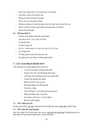 46
- Luôn nhìn người khác với sự nghi ngờ và cực đoan
- Cảm thấy cô độc trên thế giới này
- Không tìm thấy cảm giác hài lòng
- Thờ ơ mọi sự, cảm giác lạc lõng.
- Không còn động cơ, luôn hoài nghi yếm thế, nhìn mọi sự cách tiêu cực.
- Niềm vui thích và ước muốn thành toàn giảm dần và tan biến.
- Dễ cáu kỉnh, bẳn gắt.
6.3. Rối loạn hành vi
- Chối bỏ trách nhiệm, đùn đẩy trách nhiệm
- Lạm dụng thuốc, rượu, hoặc ăn nhiều
- Cô lập bản thân
- Trì hoãn công việc
- Bỏ việc, chểnh mảng với công việc hoặc đi trễ về sớm
- Tự cô lập mình.
- Trì hoãn hoặc kéo dài thời hạn làm việc.
- Xa lánh bạn bè, gia đình và những người thân.
7. CÁC GIAI ĐOẠN BURN-OUT
Tiến trình kiệt sức nghề nghiệp diễn ra như sau:
- Tự tạo áp lực phải tự khẳng định mình.
- Tăng tốc lực làm việc để khẳng định mình.
- Lãnh đạm trước những nhu cầu của người khác.
- Chuyển đổi những mâu thuẫn.
- Đặt lại vấn đề với các giá trị.
- Phủ nhận những vấn đề cấp thiết.
- Thoái lui, cô lập.
- Thay đổi hành vi rõ rệt (theo hướng tiêu cực).
- Đánh mất nhân cách- vong thân.
- Suy nhược, trầm cảm, vô vọng, lập dị.
- Kiệt sức nghề nghiệp.
7.1. GĐ 1 (tiền quá tải):
Lo lắng, kích thích, mất ngủ, tăng huyết áp, hồi hộp, hay quên, nhức đầu, nghiến răng.
7.2. GĐ 2 (bảo tồn năng lượng):
Làm việc chậm trễ, trì hoãn công việc, cau có, mệt mỏi vào buổi sáng, không tham gia vào
hoạt động XH, gia tăng sử dụng rượu, cà phê, lãnh đạm
 