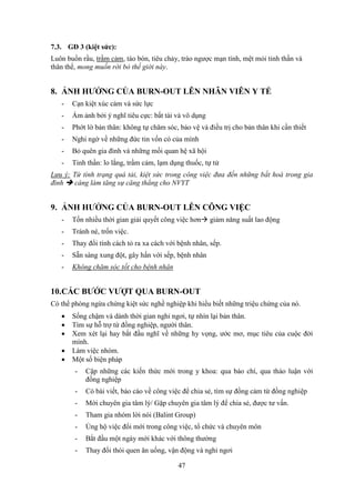 47
7.3. GĐ 3 (kiệt sức):
Luôn buồn rầu, trầm cảm, táo bón, tiêu chảy, trào ngược mạn tính, mệt mỏi tinh thần và
thân thể, mong muốn rời bỏ thế giới này.
8. ẢNH HƯỞNG CỦA BURN-OUT LÊN NHÂN VIÊN Y TẾ
- Cạn kiệt xúc cảm và sức lực
- Ám ảnh bởi ý nghĩ tiêu cực: bất tài và vô dụng
- Phớt lờ bản thân: không tự chăm sóc, bảo vệ và điều trị cho bản thân khi cần thiết
- Nghi ngờ về những đức tin vốn có của mình
- Bỏ quên gia đình và những mối quan hệ xã hội
- Tinh thần: lo lắng, trầm cảm, lạm dụng thuốc, tự tử
Lưu ý: Từ tình trạng quá tải, kiệt sức trong công việc đưa đến những bất hoà trong gia
đình  càng làm tăng sự căng thẳng cho NVYT
9. ẢNH HƯỞNG CỦA BURN-OUT LÊN CÔNG VIỆC
- Tốn nhiều thời gian giải quyết công việc hơn giảm năng suất lao động
- Tránh né, trốn việc.
- Thay đổi tính cách tỏ ra xa cách với bệnh nhân, sếp.
- Sẵn sàng xung đột, gây hấn với sếp, bệnh nhân
- Không chăm sóc tốt cho bệnh nhân
10.CÁC BƯỚC VƯỢT QUA BURN-OUT
Có thể phòng ngừa chứng kiệt sức nghề nghiệp khi hiểu biết những triệu chứng của nó.
 Sống chậm và dành thời gian nghỉ ngơi, tự nhìn lại bản thân.
 Tìm sự hỗ trợ từ đồng nghiệp, người thân.
 Xem xét lại hay bắt đầu nghĩ về những hy vọng, ước mơ, mục tiêu của cuộc đời
mình.
 Làm việc nhóm.
 Một số biện pháp
- Cập những các kiến thức mới trong y khoa: qua báo chí, qua thảo luận với
đồng nghiệp
- Có bài viết, báo cáo về công việc để chia sẻ, tìm sự đồng cảm từ đồng nghiệp
- Mời chuyên gia tâm lý/ Gặp chuyên gia tâm lý để chia sẻ, được tư vấn.
- Tham gia nhóm lời nói (Balint Group)
- Ủng hộ việc đổi mới trong công việc, tổ chức và chuyên môn
- Bắt đầu một ngày mới khác với thông thường
- Thay đổi thói quen ăn uống, vận động và nghỉ ngơi
 