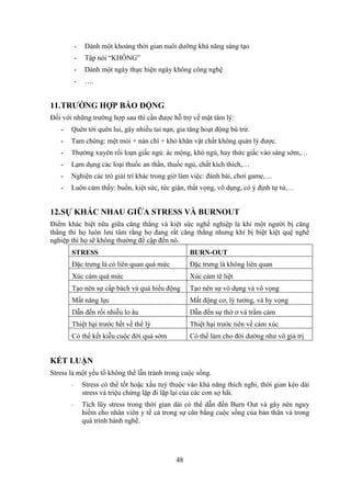 48
- Dành một khoảng thời gian nuôi dưỡng khả năng sáng tạo
- Tập nói “KHÔNG”
- Dành một ngày thực hiện ngày không công nghệ
- ….
11.TRƯỜNG HỢP BÁO ĐỘNG
Đối với những trường hợp sau thì cần được hỗ trợ về mặt tâm lý:
- Quên tới quên lui, gây nhiều tai nạn, gia tăng hoạt động bù trừ.
- Tam chứng: mệt mỏi + nản chí + khó khăn vật chất không quản lý được.
- Thường xuyên rối loạn giấc ngủ: ác mộng, khó ngủ, hay thức giấc vào sáng sớm,…
- Lạm dụng các loại thuốc an thần, thuốc ngủ, chất kích thích,…
- Nghiện các trò giải trí khác trong giờ làm việc: đánh bài, chơi game,…
- Luôn cảm thấy: buồn, kiệt sức, tức giận, thất vọng, vô dụng, có ý định tự tử,…
12.SỰ KHÁC NHAU GIỮA STRESS VÀ BURNOUT
Điểm khác biệt nữa giữa căng thẳng và kiệt sức nghề nghiệp là khi một người bị căng
thẳng thì họ luôn lưu tâm rằng họ đang rất căng thẳng nhưng khi bị biệt kiệt quệ nghề
nghiệp thì họ sẽ không thường đề cập đến nó.
STRESS BURN-OUT
Đặc trưng là có liên quan quá mức Đặc trưng là không liên quan
Xúc cảm quá mức Xúc cảm tê liệt
Tạo nên sự cấp bách và quá hiếu động Tạo nên sự vô dụng và vô vọng
Mất năng lực Mất động cơ, lý tưởng, và hy vọng
Dẫn đến rối nhiễu lo âu Dẫn đến sự thờ ơ và trầm cảm
Thiệt hại trước hết về thể lý Thiệt hại trước tiên về cảm xúc
Có thể kết kiễu cuộc đời quá sớm Có thể làm cho đời dường như vô giá trị
KẾT LUẬN
Stress là một yếu tố không thể lẫn tránh trong cuộc sống.
- Stress có thể tốt hoặc xấu tuỳ thuộc vào khả năng thích nghi, thời gian kéo dài
stress và triệu chứng lặp đi lặp lại của các cơn sợ hãi.
- Tích lũy stress trong thời gian dài có thể dẫn đến Burn Out và gây nên nguy
hiểm cho nhân viên y tế cả trong sự cân bằng cuộc sống của bản thân và trong
quá trình hành nghề.
 