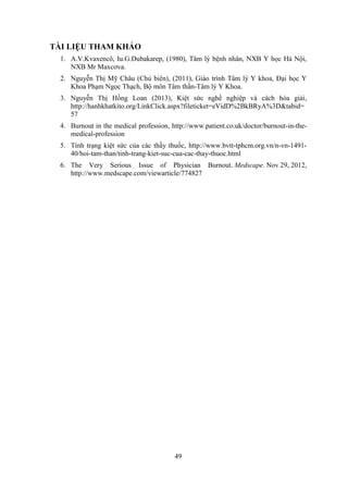 49
TÀI LIỆU THAM KHẢO
1. A.V.Kvaxencô, Iu.G.Dubakarep, (1980), Tâm lý bệnh nhân, NXB Y học Hà Nội,
NXB Mr Maxcơva.
2. Nguyễn Thị Mỹ Châu (Chủ biên), (2011), Giáo trình Tâm lý Y khoa, Đại học Y
Khoa Phạm Ngọc Thạch, Bộ môn Tâm thần-Tâm lý Y Khoa.
3. Nguyễn Thị Hồng Loan (2013), Kiệt sức nghề nghiệp và cách hóa giải,
http://hanhkhatkito.org/LinkClick.aspx?fileticket=eVidD%2BkBRyA%3D&tabid=
57
4. Burnout in the medical profession, http://www.patient.co.uk/doctor/burnout-in-the-
medical-profession
5. Tình trạng kiệt sức của các thầy thuốc, http://www.bvtt-tphcm.org.vn/n-vn-1491-
40/hoi-tam-than/tinh-trang-kiet-suc-cua-cac-thay-thuoc.html
6. The Very Serious Issue of Physician Burnout. Medscape. Nov 29, 2012,
http://www.medscape.com/viewarticle/774827
 