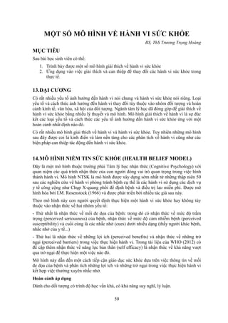 50
MỘT SỐ MÔ HÌNH VỀ HÀNH VI SỨC KHỎE
BS, ThS Trương Trọng Hoàng
MỤC TIÊU
Sau bài học sinh viên có thể:
1. Trình bày được một số mô hình giải thích về hành vi sức khỏe
2. Ứng dụng vào việc giải thích và can thiệp để thay đổi các hành vi sức khỏe trong
thực tế.
13.ĐẠI CƯƠNG
Có rất nhiều yếu tố ảnh hưởng đến hành vi nói chung và hành vi sức khỏe nói riêng. Loại
yếu tố và cách thức ảnh hưởng đến hành vi thay đổi tùy thuộc vào nhóm đối tượng và hoàn
cảnh kinh tế, văn hóa, xã hội của đối tượng. Ngành tâm lý học đã đóng góp để giải thích về
hành vi sức khỏe bằng nhiều lý thuyết và mô hình. Mô hình giải thích về hành vi là sự đúc
kết các loại yếu tố và cách thức các yếu tố ảnh hưởng đến hành vi sức khỏe ứng với một
hoàn cảnh nhất định nào đó.
Có rất nhiều mô hình giải thích về hành vi và hành vi sức khỏe. Tuy nhiên những mô hình
sau đây được coi là kinh điển và làm nền tảng cho các phân tích về hành vi cũng như các
biện pháp can thiệp tác động đến hành vi sức khỏe.
14.MÔ HÌNH NIỀM TIN SỨC KHỎE (HEALTH BELIEF MODEL)
Ðây là một mô hình thuộc trường phái Tâm lý học nhận thức (Cognitive Psychology) với
quan niệm các quá trình nhận thức của con người đóng vai trò quan trọng trong việc hình
thành hành vi. Mô hình NTSK là mô hình được xây dựng sớm nhất từ những thập niên 50
sau các nghiên cứu về hành vi phòng tránh bệnh cụ thể là các hành vi sử dụng các dịch vụ
y tế công cộng như Chụp X-quang phổi để định bệnh và điều trị lao miễn phí. Được mô
hình hóa bởi I.M. Rosenstock (1966) và được phát triển bởi nhiều tác giả sau này.
Theo mô hình này con người quyết định thực hiện một hành vi sức khỏe hay không tùy
thuộc vào nhận thức về hai nhóm yếu tố:
- Thứ nhất là nhận thức về mối đe dọa của bệnh: trong đó có nhận thức về mức độ trầm
trọng (perceived seriousness) của bệnh, nhận thức về mức độ cảm nhiễm bệnh (perceived
susceptibility) và cuối cùng là các nhắc nhở (cues) dưới nhiều dạng (thấy người khác bệnh,
nhắc nhở của y tế...)
- Thứ hai là nhận thức về những lợi ích (perceived benefits) và nhận thức về những trở
ngại (perceived barriers) trong việc thực hiện hành vi. Trong tài liệu của WHO (2012) có
đề cập thêm nhận thức về năng lực bản thân (self efficacy) là nhận thức về khả năng vượt
qua trở ngại để thực hiện một việc nào đó.
Mô hình này dẫn đến một cách tiếp cận giáo dục sức khỏe dựa trên việc thông tin về mối
đe dọa của bệnh và phân tích những lợi ích và những trở ngại trong việc thực hiện hành vi
kết hợp việc thường xuyên nhắc nhở.
Hoàn cảnh áp dụng
Dành cho đối tượng có trình độ học vấn khá, có khả năng suy nghĩ, lý luận.
 