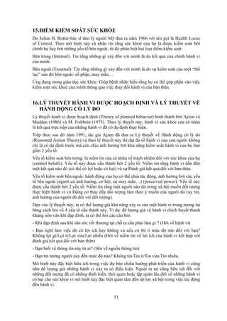 51
15.ĐIỂM KIỂM SOÁT SỨC KHỎE
Do Julian B. Rotter-bác sĩ tâm lý người Mỹ đưa ra năm 1966 với tên gọi là Health Locus
of Control. Theo mô hình này cá nhân tin rằng sức khoẻ của họ là được kiểm soát bởi
chính họ hay bởi những yếu tố bên ngoài, từ đó phân biệt hai loại điểm kiểm soát:
Bên trong (Internal): Tin rằng những gì xảy đến với mình là do kết quả của chính hành vi
của mình.
Bên ngoài (External): Tin rằng những gì xảy đến với mình là do sự kiểm soát của một “thế
lực” nào đó bên ngoài: số phận, may mắn…
Ứng dụng trong giáo dục sức khỏe: Giúp bệnh nhân hiểu rằng họ có thể góp phần vào việc
kiểm soát sức khoẻ của mình thông qua việc thay đổi hành vi của bản thân.
16.LÝ THUYẾT HÀNH VI ĐƯỢC HOẠCH ĐỊNH VÀ LÝ THUYẾT VỀ
HÀNH ĐỘNG CÓ LÝ DO
Lý thuyết hành vi được hoạch định (Theory of planned behavior) hình thành bởi Ajzen và
Madden (1986) và M. Fishbein (1975). Theo lý thuyết này, hành vi sức khỏe của cá nhân
là kết quả trực tiếp của những hành vi đã có dự định thực hiện.
Tiếp theo sau đó năm 1991, tác giả Ajzen đã đưa ra Lý thuyết về Hành động có lý do
(Reasoned Action Theory) và theo lý thuyết này thì đại đa số hành vi của con người không
chỉ là có dự định trước mà còn chịu ảnh hưởng bởi khả năng kiểm soát hành vi của họ bao
gồm 2 yếu tố:
Yếu tố kiểm soát bên trong: là niềm tin của cá nhân về trách nhiệm đối với sức khỏe của họ
(control beliefs). Yếu tố này được cấu thành bởi 2 yếu tố: Niềm tin rằng hành vi dẫn đến
một kết quả nào đó (có thể có lợi hoặc có hại) và sự Ðánh giá kết quả đối với bản thân.
Yếu tố kiểm soát bên ngoài: hành động của họ có thể chịu tác động, ảnh hưởng bởi các yếu
tố bên ngoài (người có ảnh hưởng, cơ hội, sự may mắn…) (perceived power). Yếu tố này
được cấu thành bởi 2 yếu tố: Niềm tin rằng một người nào đó trong xã hội muốn đối tượng
thực hiện hành vi và Ðộng cơ thúc đẩy đối tượng làm theo ý muốn của người đó (uy tín,
ảnh hưởng của người đó đối với đối tượng).
Dựa vào lý thuyết này, ta có thể lượng giá khả năng xảy ra của một hành vi trong tương lai
bằng cách hỏi về 4 yếu tố cấu thành này. Ví dụ: để lượng giá về hành vi chích huyết thanh
kháng uốn ván khi đạp đinh, ta có thể hỏi các câu hỏi:
- Khi đạp đinh sau khi săn sóc vết thương tại chỗ ta cần phải làm gì ? (Hỏi về hành vi)
- Bạn nghĩ làm việc đó có lợi ích hay không và nếu có thì ở mức độ nào đối với bạn?
Không lợi gì/Lợi ít/Lợi vừa/Lợi nhiều (Hỏi về niềm tin về lợi ích của hành vi kết hợp với
đánh giá kết quả đối với bản thân)
- Bạn biết về thông tin này từ ai? (Hỏi về nguồn thông tin)
- Bạn tin tưởng người này đến mức độ nào? Không tin/Tin ít/Tin vừa/Tin nhiều.
Mô hình này đặc biệt hữu ích trong việc dự báo chiều hướng phát triển của hành vi cũng
như để lượng giá những hành vi xảy ra có điều kiện. Ngoài ra nó cũng hữu ích đối với
những đối tượng đã có những định kiến, thói quen hoặc tập quán lâu đời về những hành vi
có hại cho sức khỏe vì mô hình này đặc biệt quan tâm đến áp lực xã hội trong việc tác động
đến hành vi.
 