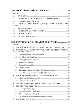 vi
MỘT SỐ MÔ HÌNH VỀ HÀNH VI SỨC KHỎE......................................50
MỤC TIÊU...................................................................................................................... 50
13. ĐẠI CƯƠNG....................................................................................................... 50
14. MÔ HÌNH NIỀM TIN SỨC KHỎE (HEALTH BELIEF MODEL) .................. 50
15. ĐIỂM KIỂM SOÁT SỨC KHỎE ....................................................................... 51
16. LÝ THUYẾT HÀNH VI ĐƯỢC HOẠCH ĐỊNH VÀ LÝ THUYẾT VỀ HÀNH
ĐỘNG CÓ LÝ DO.......................................................................................................... 51
17. MÔ HÌNH TRIANDIS ........................................................................................ 52
18. MÔ HÌNH CÁC GIAI ĐOẠN THAY ĐỔI ........................................................ 53
19. CÂU HỎI LƯỢNG GIÁ ..................................................................................... 54
20. TÀI LIỆU THAM KHẢO................................................................................... 55
ÐẠO ÐỨC Y HỌC & TÍNH CHUYÊN NGHIỆP Y KHOA...................56
MỤC TIÊU...................................................................................................................... 56
1. MỘT SỐ KHÁI NIỆM VÀ SO SÁNH GIỮA ĐẠO ĐỨC VÀ LUẬT PHÁP....... 56
2. MỘT SỐ NGUYÊN TẮC CƠ BẢN CỦA ÐẠO ĐỨC CHĂM SÓC SỨC KHỎE
(HEALTH CARE ETHICS)............................................................................................ 56
2.1. Không làm điều hại (Non-Maleficence)............................................................ 56
2.2. Làm điều có lợi (Beneficence).......................................................................... 57
2.3. Tôn trọng tính tự chủ (Autonomy).................................................................... 57
2.4. Nói sự thật (Veracity)........................................................................................ 57
2.5. Bảo mật (Confidentiality).................................................................................. 57
2.6. Công lý (Justice)................................................................................................ 57
2.7. Không kỳ thị và phân biệt đối xử (Non-discrimination)................................... 57
2.8. Trung thành trong vai trò của mình (Role fidelity)........................................... 57
3. MỘT SỐ LỜI DẠY CỦA NGƯỜI XƯA VỀ ĐẠO ĐỨC Y HỌC ........................ 57
3.1. Lời dạy của Hải Thượng Lãn Ông .................................................................... 57
3.2. Lời dạy của Hồ Chủ Tịch.................................................................................. 58
4. CÁC VĂN BẢN QUY PHẠM PHÁP LUẬT VỀ ĐẠO ĐỨC Y HỌC.................. 58
5. TÍNH CHUYÊN NGHIỆP Y KHOA...................................................................... 58
5.1. Tính chuyên nghiệp là gì?................................................................................. 58
5.2. Tính chuyên nghiệp y khoa là gì? ..................................................................... 58
5.3. Hiến chương tính chuyên nghiệp y khoa........................................................... 59
5.4. Làm thế nào để phát triển tính chuyên nghiệp y khoa?..................................... 59
6. CÂU HỎI TỰ LƯỢNG GIÁ................................................................................... 59
 