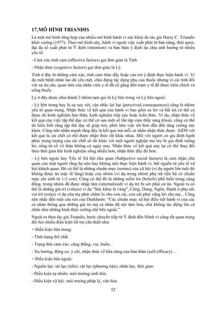 52
17.MÔ HÌNH TRIANDIS
Là một mô hình tổng hợp của nhiều mô hình hành vi sức khỏe do tác giả Harry C. Triandis
khởi xướng (1977). Theo mô hình này, hành vi ngoài việc xuất phát từ bản năng, thói quen,
đại đa số xuất phát từ Ý định (intention) và bản thân ý định lại chịu ảnh hưởng từ nhiều
yếu tố:
- Cảm xúc tình cảm (affective factors) gọi đơn giản là Tình
- Nhận thức (cognitive factors) gọi đơn giản là Lý.
Tình ở đây là những cảm xúc, tình cảm thúc đẩy hoặc cản trở ý định thực hiện hành vi. Ví
dụ một bệnh nhân lao dù yếu mệt, chịu đựng tác dụng phụ của thuốc nhưng vì cái tình đối
với sự ân cần, quan tâm của nhân viên y tế đã cố gắng đến trạm y tế để đưọc tiêm chích và
uống thuốc.
Lý ở đây được chia thành 2 nhóm tạm gọi là Lý bên trong và Lý bên ngoài:
- Lý bên trong hay là sự suy xét, cân nhắc lợi hại (perceived consequences) cũng là nhóm
yếu tố quan trọng. Nhận thức về kết quả của hành vi bao gồm cả lợi và bất lợi có thể có
được do kinh nghiệm bản thân, kinh nghiệm tiếp xúc hoặc kiến thức. Ví dụ, nhận thức về
kết quả của việc tập thể dục có thể có sau một số lần tập cảm thấy sảng khoái, cũng có thể
do hiểu biết rằng tập thể dục sẽ giúp tim, phổi làm việc tốt hơn dẫn đến tăng cường sức
khỏe. Cũng nên nhấn mạnh rằng đây là kết quả mà mỗi cá nhân nhận thức được. AIDS với
kết quả là cái chết có thể được nhận thức rất khác nhau. Ðối với người có gia đình hạnh
phúc trọng lượng của cái chết sẽ rất khác với một người nghiện ma túy bị gia đình ruồng
bỏ, sống tứ cố vô thân không có ngày mai. Nhận thức về kết quả này lại có thể thay đổi
theo thời gian khi kinh nghiệm sống nhiều hơn, nhận thức đầy đủ hơn.
- Lý bên ngoài hay Yếu tố Xã hội chủ quan (Subjective social factors) là cảm nhận chủ
quan của một người rằng họ nên hay không nên thực hiện hành vi, bắt nguồn từ yếu tố xã
hội khách quan. Ðó có thể là những chuẩn mực (norms) của xã hội (ví dụ người lớn tuổi thì
không được ăn mặc lố lăng) hoặc của nhóm (ví dụ trong nhóm phụ nữ tiến bộ có chuẩn
mực chỉ sinh từ 1-2 con). Cũng có thể đó là những niềm tin (beliefs) phổ biến trong cộng
đồng, trong nhóm đã được nhập tâm (internalized) ví dụ trẻ bị sởi phải cử ăn. Ngoài ra có
thể là những giá trị (values) ví dụ "Sức khỏe là vàng", Công, Dung, Ngôn, Hạnh ở phụ nữ;
vai trò (roles) ví dụ cha mẹ phải chăm lo cho con cái, con cái phải vâng lời cha mẹ... Cũng
nên nhắc đến một câu nói của Durkheim: “Các chuẩn mực xã hội điều tiết hành vi của các
cá nhân thông qua những giá trị mà cá nhân đã nội tâm hóa, chứ không tác động lên cá
nhân như những hình thức cưỡng chế bên ngoài.”
Ngoài ra theo tác giả Triandis, bước chuyển tiếp từ Ý định đến Hành vi cũng rất quan trọng
đòi hỏi nhiều điều kiện hỗ trợ cần thiết như:
+ Ðiều kiện bên trong:
- Tình trạng thể chất
- Trạng thái cảm xúc: căng thẳng, vui, buồn...
- Xu hướng, động cơ, ý chí, nhận thức về khả năng của bản thân (self-efficacy)…
+ Ðiều kiện bên ngoài:
- Nguồn lực: tài lực (tiền), vật lực (phương tiện), nhân lực, thời gian.
- Ðiều kiện tự nhiên: môi trường sinh thái.
- Ðiều kiện xã hội: môi trường pháp lý, văn hóa.
 