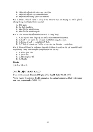 55
B. Nhận thức về mức độ trầm trọng của bệnh
C. Nhận thức về mức độ cảm nhiễm bệnh
D. Nhận thức về những lợi ích của hành vi
Câu 2: Theo Lý thuyết Hành vi có lý do thì hành vi chịu ảnh hưởng của nhiều yếu tố
nhưng không phải là yếu tố nào sau đây?
A. Thói quen
B. Dự định thực hiện
C. Yếu tố kiểm soát bên trong
D. Yếu tố kiểm soát bên ngoài
Câu 3: Điều nào sau đây về mô hình Triandis là không đúng?
A. A. Là một mô hình tổng hợp của nhiều mô hình hành vi sức khỏe.
B. B. Hành vi con người chủ yếu xuất phát từ bản năng, thói quen.
C. C. Đại đa số hành vi xuất phát từ Ý định.
D. D. Ý định là kết quả của 2 nhóm yếu tố cảm xúc tình cảm và nhận thức.
Câu 4: Theo mô hình Các giai đoạn thay đổi thì hành vi người có thể trải qua nhiều giai
đoạn nhưng không nhất thiết phải qua giai đoạn nào sau đây?
A. A. Chưa quan tâm
B. B. Quan tâm
C. C. Sẳn sàng thay đổi
D. D. Thụt lùi
Đáp án
1.A, 2.A, 3.B, 4.D.
20.TÀI LIỆU THAM KHẢO
Irwin M. Rosenstock. Historical Origins of the Health Belief Model. 1974.
World Health Organizaton. Health educaton: theoretical concepts, eﬀectve strategies
and core competencies. WHO, 2012
 