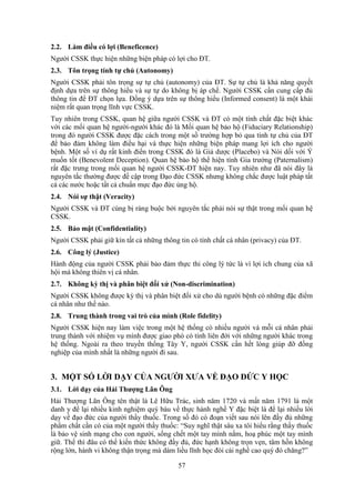 57
2.2. Làm điều có lợi (Beneficence)
Người CSSK thực hiện những biện pháp có lợi cho ĐT.
2.3. Tôn trọng tính tự chủ (Autonomy)
Người CSSK phải tôn trọng sự tự chủ (autonomy) của ĐT. Sự tự chủ là khả năng quyết
định dựa trên sự thông hiểu và sự tự do không bị áp chế. Người CSSK cần cung cấp đủ
thông tin để ĐT chọn lựa. Ðồng ý dựa trên sự thông hiểu (Informed consent) là một khái
niệm rất quan trọng lĩnh vực CSSK.
Tuy nhiên trong CSSK, quan hệ giữa người CSSK và ĐT có một tính chất đặc biệt khác
với các mối quan hệ người-người khác đó là Mối quan hệ bảo hộ (Fiduciary Relationship)
trong đó người CSSK được đặc cách trong một số trường hợp bỏ qua tính tự chủ của ĐT
để bảo đảm không làm điều hại và thực hiện những biện pháp mang lợi ích cho người
bệnh. Một số ví dụ rất kinh điển trong CSSK đó là Giả dược (Placebo) và Nói dối với Ý
muốn tốt (Benevolent Deception). Quan hệ bảo hộ thể hiện tính Gia trưởng (Paternalism)
rất đặc trưng trong mối quan hệ người CSSK-ĐT hiện nay. Tuy nhiên như đã nói đây là
nguyên tắc thường được đề cập trong Ðạo đức CSSK nhưng không chắc được luật pháp tất
cả các nước hoặc tất cả chuẩn mực đạo đức ủng hộ.
2.4. Nói sự thật (Veracity)
Người CSSK và ĐT cùng bị ràng buộc bởi nguyên tắc phải nói sự thật trong mối quan hệ
CSSK.
2.5. Bảo mật (Confidentiality)
Người CSSK phải giữ kín tất cả những thông tin có tính chất cá nhân (privacy) của ĐT.
2.6. Công lý (Justice)
Hành động của người CSSK phải bảo đảm thực thi công lý tức là vì lợi ích chung của xã
hội mà không thiên vị cá nhân.
2.7. Không kỳ thị và phân biệt đối xử (Non-discrimination)
Người CSSK không được kỳ thị và phân biệt đối xử cho dù người bệnh có những đặc điểm
cá nhân như thế nào.
2.8. Trung thành trong vai trò của mình (Role fidelity)
Người CSSK hiện nay làm việc trong một hệ thống có nhiều người và mỗi cá nhân phải
trung thành với nhiệm vụ mình được giao phó có tính liên đới với những người khác trong
hệ thống. Ngoài ra theo truyền thống Tây Y, người CSSK cần hết lòng giúp đỡ đồng
nghiệp của mình nhất là những người đi sau.
3. MỘT SỐ LỜI DẠY CỦA NGƯỜI XƯA VỀ ĐẠO ĐỨC Y HỌC
3.1. Lời dạy của Hải Thượng Lãn Ông
Hải Thượng Lãn Ông tên thật là Lê Hữu Trác, sinh năm 1720 và mất năm 1791 là một
danh y để lại nhiều kinh nghiệm quý báu về thực hành nghề Y đặc biệt là để lại nhiều lời
dạy về đạo đức của người thầy thuốc. Trong số đó có đoạn viết sau nói lên đầy đủ những
phẩm chất cần có của một người thầy thuốc: “Suy nghĩ thật sâu xa tôi hiểu rằng thầy thuốc
là bảo vệ sinh mạng cho con người, sống chết một tay mình nắm, hoạ phúc một tay mình
giữ. Thế thì đâu có thể kiến thức không đầy đủ, đức hạnh không trọn vẹn, tâm hồn không
rộng lớn, hành vi không thận trọng mà dám liều lĩnh học đòi cái nghề cao quý đó chăng?”
 