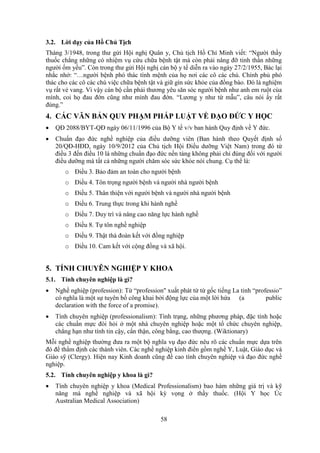 58
3.2. Lời dạy của Hồ Chủ Tịch
Tháng 3/1948, trong thư gửi Hội nghị Quân y, Chủ tịch Hồ Chí Minh viết: “Người thầy
thuốc chẳng những có nhiệm vụ cứu chữa bệnh tật mà còn phải nâng đỡ tinh thần những
người ốm yếu”. Còn trong thư gửi Hội nghị cán bộ y tế diễn ra vào ngày 27/2/1955, Bác lại
nhắc nhở: “…người bệnh phó thác tính mệnh của họ nơi các cô các chú. Chính phủ phó
thác cho các cô các chú việc chữa bệnh tật và giữ gìn sức khỏe của đồng bào. Đó là nghiệm
vụ rất vẻ vang. Vì vậy cán bộ cần phải thương yêu săn sóc người bệnh như anh em ruột của
mình, coi họ đau đớn cũng như mình đau đớn. “Lương y như từ mẫu”, câu nói ấy rất
đúng.”
4. CÁC VĂN BẢN QUY PHẠM PHÁP LUẬT VỀ ĐẠO ĐỨC Y HỌC
 QĐ 2088/BYT-QÐ ngày 06/11/1996 của Bộ Y tế v/v ban hành Quy định về Y đức.
 Chuẩn đạo đức nghề nghiệp của điều dưỡng viên (Ban hành theo Quyết định số
20/QĐ-HĐD, ngày 10/9/2012 của Chủ tịch Hội Điều dưỡng Việt Nam) trong đó từ
điều 3 đến điều 10 là những chuẩn đạo đức nền tảng không phải chỉ đúng đối với người
điều dưỡng mà tất cả những người chăm sóc sức khỏe nói chung. Cụ thể là:
o Điều 3. Bảo đảm an toàn cho người bệnh
o Điều 4. Tôn trọng người bệnh và người nhà người bệnh
o Điều 5. Thân thiện với người bệnh và người nhà người bệnh
o Điều 6. Trung thực trong khi hành nghề
o Điều 7. Duy trì và nâng cao năng lực hành nghề
o Điều 8. Tự tôn nghề nghiệp
o Điều 9. Thật thà đoàn kết với đồng nghiệp
o Điều 10. Cam kết với cộng đồng và xã hội.
5. TÍNH CHUYÊN NGHIỆP Y KHOA
5.1. Tính chuyên nghiệp là gì?
 Nghề nghiệp (profession): Từ “profession" xuất phát từ từ gốc tiếng La tinh “professio”
có nghĩa là một sự tuyên bố công khai bởi động lực của một lời hứa (a public
declaration with the force of a promise).
 Tính chuyên nghiệp (professionalism): Tình trạng, những phương pháp, đặc tính hoặc
các chuẩn mực đòi hỏi ở một nhà chuyên nghiệp hoặc một tổ chức chuyên nghiệp,
chẳng hạn như tính tin cậy, cẩn thận, công bằng, cao thượng. (Wiktionary)
Mỗi nghề nghiệp thường đưa ra một bộ nghĩa vụ đạo đức nêu rõ các chuẩn mực dựa trên
đó để thẩm định các thành viên. Các nghề nghiệp kinh điển gồm nghề Y, Luật, Giáo dục và
Giáo sỹ (Clergy). Hiện nay Kinh doanh cũng đề cao tính chuyên nghiệp và đạo đức nghề
nghiệp.
5.2. Tính chuyên nghiệp y khoa là gì?
 Tính chuyên nghiệp y khoa (Medical Professionalism) bao hàm những giá trị và kỹ
năng mà nghề nghiệp và xã hội kỳ vọng ở thầy thuốc. (Hội Y học Úc
Australian Medical Association)
 