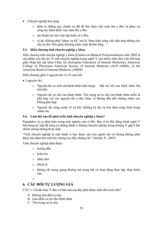 59
 Chuyên nghiệp hóa giúp:
o định ra những quy chuẩn cụ thể để bảo đảm việc tuân thủ y đức và phục vụ
công tác thẩm định việc tuân thủ y đức.
o tạo thuận lợi cho việc tập huấn về y đức.
o ví dụ: Không phải “phục vụ tốt” mà là “thực hiện công việc đáp ứng những yêu
cầu cụ thể: thời gian, khoảng cách, mức độ hài lòng…”
5.3. Hiến chương tính chuyên nghiệp y khoa
Hiến chương tính chuyên nghiệp y khoa (Charter on Medical Professionalism) năm 2002 là
sản phẩm của Dự án về tính chuyên nghiệp trong nghề Y sau nhiều năm làm việc kết hợp
giữa Hiệp hội nội khoa Châu Âu (European Federation of Internal Medicine), American
College of Physicians–American Society of Internal Medicine (ACP–ASIM), và the
American Board of Internal Medicine (ABIM).
Hiến chương gồm 3 nguyên tắc và 10 cam kết:
 3 nguyên tắc:
o Nguyên tắc an sinh của bệnh nhân (nền tảng): Đặt lợi ích của bệnh nhân lên
trên hết.
o Nguyên tắc tự chủ của bệnh nhân: Tôn trọng sự tự chủ của bệnh nhân miễn là
phù hợp với các nguyên tắc y đức khác và không dẫn đến những chăm sóc
không phù hợp.
o Nguyên tắc công minh về xã hội: Không kỳ thị và bảo đảm công bình trong
chăm sóc.
5.4. Làm thế nào để phát triển tính chuyên nghiệp y khoa?
Papadakis và cs phát hiện trong một nghiên cứu ở Mỹ: Bác sĩ bị Hội đồng hành nghề Y
liên bang kỷ luật đã từng có những hành vi không chuyên nghiệp trong trường Y gấp 8 lần
nhóm chứng không bị kỷ luật.
“Tính chuyên nghiệp là một hành vi học được của con người mà có nhưng không phải
được bảo đảm bởi một bức tường treo đầy chứng chỉ.” (Holub, P., 2007)
Tính chuyên nghiệp phải được:
o hướng dẫn
o kiểm tra
o nhắc nhở
o khích lệ
o không chỉ trong giảng đường mà trong bất cứ hoạt động thực tập, thực hành
nào.
o
6. CÂU HỎI TỰ LƯỢNG GIÁ
CÂU 1: Chuẩn mực Y đức cơ bản nào sau đây phải được tuân thủ trước hết?
A. Không làm điều có hại
B. Làm điều có lợi cho bệnh nhân
C. Tôn trọng sự tự chủ
 