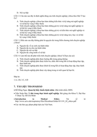 60
D. Nói sự thật
CÂU 2: Câu nào sau đây là định nghĩa đúng của tính chuyên nghiệp y khoa theo Hội Y học
Úc?
A. Tính chuyên nghiệp y khoa bao hàm những kiến thức và kỹ năng mà nghề nghiệp
và xã hội kỳ vọng ở thầy thuốc
B. Tính chuyên nghiệp y khoa bao hàm những giá trị và kỹ năng mà nghề nghiệp và
xã hội kỳ vọng ở thầy thuốc
C. Tính chuyên nghiệp y khoa bao hàm những giá trị và kiến thức mà nghề nghiệp và
xã hội kỳ vọng ở thầy thuốc
D. Tính chuyên nghiệp y khoa bao hàm những giá trị và kỹ năng mà y học và xã hội
kỳ vọng ở thầy thuốc
CÂU 3: Điều nào sau đây không phải là nguyên tắc trong Hiến chương tính chuyên nghiệp
y khoa?
A. Nguyên tắc về an sinh của bệnh nhân
B. Nguyên tắc tự chủ của bệnh nhân
C. Nguyên tắc nói sự thật
D. Nguyên tắc công minh về xã hội
CÂU 4: Làm thế nào để phát triển tính chuyên nghiệp y khoa? (Chọn câu sai)
A. Tính chuyên nghiệp phải được hướng dẫn trong giảng đường
B. Tính chuyên nghiệp phải được kiểm tra, nhắc nhở trong bất cứ hoạt động thực tập,
thực hành nào
C. Tính chuyên nghiệp phải được khích lệ trong bất cứ hoạt động thực tập, thực hành
nào
D. Tính chuyên nghiệp phải được xây dựng trong cả mối quan hệ bạn bè.
Đáp án:
1.A, 2.B, 3.C, 4.D
7. TÀI LIỆU THAM KHẢO
 Đỗ Hồng Ngọc. Quan hệ thầy thuốc-bệnh nhân. (Bài trình chiếu 2009)
 Trần Xuân Mai. Y đức trong thực hành nghề nghiệp. Bài giảng cho Khoa Y, Đại Học
Y Dược Tp. Hồ Chí Minh
 Introduction to Medical Ethics. Tải về từ
http://www.actx.edu/respiratory/files/filecabinet/folder10/1191_02_ethics.pdf
 Các văn bản quy phạm pháp luật của Việt Nam.
 