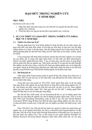 61
ĐẠO ĐỨC TRONG NGHIÊN CỨU
Y SINH HỌC
MỤC TIÊU
Sau bài học sinh viên có thể:
1. Nhận thức được tầm quan trọng của việc tuân thủ các nguyên tắc đạo đức trong
nghiên cứu y sinh học
2. Trình bày được các nguyên tắc đạo đức trong nghiên cứu y sinh học.
1. SỰ CẦN THIẾT CỦA ĐẠO ĐỨC TRONG NGHIÊN CỨU KHOA
HỌC VỀ Y SINH HỌC
1.1. Nghiên cứu khoa học là gì?
Phương pháp khoa học là hệ thống những kỹ thuật để khảo sát các hiện tượng, thu
được kiến thức mới hoặc điều chỉnh và tích hợp các kiến thức cũ dựa trên việc thu thập
những chứng cứ có thực và đo đạc được, tuân thủ những nguyên tắc lý luận chuyên biệt, là
những phương pháp thu đạt kiến thức bằng cách để “hiện thực tự lên tiếng” (reality speak
for itself)
Y học mang bản chất đoán định (stochastic nature) dựa trên thực nghiệm với sự tham
gia của nhiều yếu tố mang tính ngẫu nhiên khác với bản chất xác định (deterministic
nature) của nhiều ngành khoa học khác. Y học (cả lâm sàng, cận lâm sàng và cộng đồng)
liên tục phát triển nhờ các nghiên cứu. Thầy thuốc cần nắm rõ và tuân thủ các điều luật đạo
đức nghiên cứu khoa học trong y sinh học khi tham gia những nghiên cứu có tác động đến
con người. Ngoài ra dù không trực tiếp tham gia, thầy thuốc cũng cần nắm rõ các điều luật
đạo đức trong NCKH trong YSH để hiểu những nghiên cứu đã được thực hiện.
1.2. Đôi dòng lịch sữ
Thần nông (Shen Nong) tương truyền là người đã dạy dân chúng cách trồng trọt và
chữa bệnh. Đối với một loại cây cỏ mới phát hiện, ông thường thử trên chính mình trước
khi cho bệnh nhân dùng.
Trong thời gian cầm quyền từ 1933-1945, chính quyền Đức quốc xã đã cho phép
thực hiện nhiều cuộc nghiên cứu ép buộc bất kể sự sống chết của đối tượng nghiên cứu. Ví
dụ: Ảnh hưởng của lạnh, nóng, hóa chất trên nam giới, nữ giới và trẻ em; Thực nghiệm
ghép tạng trên người khỏe mạnh; Thử “thời gian cho tới lúc chết” ở những người khỏe
mạnh khi đáp ứng với các tác nhân gây căng thẳng.
Sau khi kết thúc chiến tranh, tòa án Nuremberg đã đưa ra xét xử những người liên
quan đến các hoạt động thí nghiệm này như là những tội phạm chiến tranh. Trên cơ sở đó
năm 1946 Luật Nuremberg (Nuremberg code) do Hội Y học Thế giới (World Medical
Association-WMA) cũng đã được ban hành để ngăn ngừa những nghiên cứu như vậy xảy
ra cũng như định ra chuẩn mực về đạo đức cho các nghiên cứu được tiến hành trong y sinh
học.
Năm 1954 Hội Y học Thế giới đã ban hành Các nguyên lý dành cho người tham gia
nghiên cứu và thí nghiệm (Principles for those in Research and Experimentation) và đặc
biệt năm 1965 đã ra bản Tuyên ngôn Helsinki (Declaration of Helsinki) hay Các nguyên lý
đạo đức dành cho nghiên cứu y học có đối tượng là con người (Ethical Principles for
Medical Research Involving Human Subjects) được điều chỉnh nhiều lần vào các năm
 