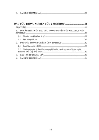 vii
7. TÀI LIỆU THAM KHẢO....................................................................................... 60
ĐẠO ĐỨC TRONG NGHIÊN CỨU Y SINH HỌC..................................61
MỤC TIÊU...................................................................................................................... 61
1. SỰ CẦN THIẾT CỦA ĐẠO ĐỨC TRONG NGHIÊN CỨU KHOA HỌC VỀ Y
SINH HỌC ...................................................................................................................... 61
1.1. Nghiên cứu khoa học là gì?............................................................................... 61
1.2. Đôi dòng lịch sữ ................................................................................................ 61
2. ĐẠO ĐỨC TRONG NGHIÊN CỨU Y SINH HỌC .............................................. 62
2.1. Luật Nuremberg 1946 ....................................................................................... 63
2.2. Những nguyên lý đạo đức trong nghiên cúu y sinh học theo Tuyên Ngôn
Helsinki 1965 (cập nhật 2013)..................................................................................... 63
3. CÂU HỎI TỰ LƯỢNG GIÁ................................................................................... 63
4. TÀI LIỆU THAM KHẢO....................................................................................... 64
 