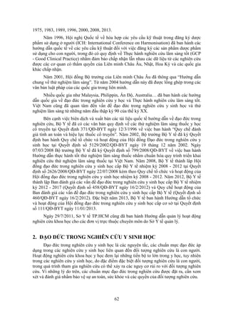 62
1975, 1983, 1989, 1996, 2000, 2008, 2013.
Năm 1996, Hội nghị Quốc tế về hòa hợp các yêu cầu kỹ thuật trong đăng ký dược
phẩm sử dụng ở người (ICH: International Conference on Harmonisation) đã ban hành các
hướng dẫn quốc tế về các yêu cầu kỹ thuật đối với việc đăng ký các sản phẩm dược phẩm
sử dụng cho con người, trong đó có quy định về Thực hành nghiên cứu lâm sàng tốt (GCP
- Good Clinical Practice) nhằm đảm bảo chấp nhận lẫn nhau các dữ liệu từ các nghiên cứu
được các cơ quan có thẩm quyền của Liên minh Châu Âu, Nhật, Hoa Kỳ và các quốc gia
khác chấp nhận.
Năm 2001, Hội đồng Bộ trưởng của Liên minh Châu Âu đã thông qua “Hướng dẫn
chung về thử nghiệm lâm sàng”. Từ năm 2004 hướng dẫn này đã được lồng ghép trong các
văn bản luật pháp của các quốc gia trong liên minh.
Nhiều quốc gia như Malaysia, Philippin, Ấn Độ, Australia… đã ban hành các hướng
dẫn quốc gia về đạo đức trong nghiên cứu y học và Thực hành nghiên cứu lâm sàng tốt.
Việt Nam cũng đã quan tâm đến vấn đề đạo đức trong nghiên cứu y sinh học và thử
nghiệm lâm sàng từ những năm đầu thập kỷ 90 của thế kỷ XX.
Bên cạnh việc biên dịch và xuất bản các tài liệu quốc tế hướng dẫn về đạo đức trong
nghiên cứu, Bộ Y tế đã có các văn bản quy định về các thử nghiệm lâm sàng thuốc y học
cổ truyền tại Quyết định 371/QĐ-BYT ngày 12/3/1996 về việc ban hành “Quy chế đánh
giá tính an toàn và hiệu lực thuốc cổ truyền”. Năm 2002, Bộ trưởng Bộ Y tế đã ký Quyết
định ban hành Quy chế tổ chức và hoạt động của Hội đồng Đạo đức trong nghiên cứu y
sinh học tại Quyết định số 5129/2002/QĐ-BYT ngày 19 tháng 12 năm 2002. Ngày
07/03/2008 Bộ trưởng Bộ Y tế đã ký Quyết định số 799/2008/QĐ-BYT về việc ban hành
Hướng dẫn thực hành tốt thử nghiệm lâm sàng thuốc nhằm chuẩn hóa quy trình triển khai
nghiên cứu thử nghiệm lâm sàng thuốc tại Việt Nam. Năm 2008, Bộ Y tế thành lâp Hội
đồng đạo đức trong nghiên cứu y sinh học cấp Bộ Y tế nhiệm kỳ 2008 - 2012 tại Quyết
định số 2626/2008/QĐ-BYT ngày 22/07/2008 kèm theo Quy chế tổ chức và hoạt động của
Hội đồng đạo đức trong nghiên cứu y sinh học nhiệm kỳ 2008 - 2012. Năm 2012, Bộ Y tế
thành lập Ban đánh giá các vấn đề đạo đức trong nghiên cứu y sinh học cấp Bộ Y tế nhiệm
kỳ 2012 - 2017 (Quyết định số 458/QĐ-BYT ngày 16/2/2012) và Quy chế hoạt động của
Ban đánh giá các vấn đề đạo đức trong nghiên cứu y sinh học cấp Bộ Y tế (Quyết định số
460/QĐ-BYT ngày 16/2/2012). Đặc biệt năm 2013, Bộ Y tế ban hành Hướng dẫn tổ chức
và hoạt động của Hội đồng đạo đức trong nghiên cứu y sinh học cấp cơ sở tại Quyết định
số 111/QĐ-BYT ngày 11/01/2013.
Ngày 29/7/2011, Sở Y tế TP.HCM cũng đã ban hành Hướng dẫn quản lý hoạt động
nghiên cứu khoa học cho các đơn vị trực thuộc chuyên môn do Sở Y tế quản lý.
2. ĐẠO ĐỨC TRONG NGHIÊN CỨU Y SINH HỌC
Đạo đức trong nghiên cứu y sinh học là các nguyên tắc, các chuẩn mực đạo đức áp
dụng trong các nghiên cứu y sinh học liên quan đến đối tượng nghiên cứu là con người.
Hoạt động nghiên cứu khoa học y học đem lại những tiến bộ to lớn trong y học, tuy nhiên
trong các nghiên cứu y sinh học, do đặc điểm đặc biệt đối tượng nghiên cứu là con người,
trong quá trình tham gia nghiên cứu có thể xảy ra các nguy cơ rủi ro với đối tượng nghiên
cứu. Vì những lý do trên, các chuẩn mực đạo đức trong nghiên cứu được đặt ra, cần xem
xét và đánh giá nhằm bảo vệ sự an toàn, sức khỏe và các quyền của đối tượng nghiên cứu.
 