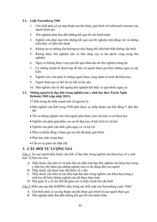 63
2.1. Luật Nuremberg 1946
1. Cần thiết phải có sự ưng thuận sau khi được giải thích rõ (informed consent) của
người tham gia
2. Thử nghiệm phải đưa đến những kết quả tốt cho bệnh nhân
3. Nghiên cứu phải dựa trên những kết quả của thí nghiệm trên động vật và những
kiến thức về diễn tiến bệnh
4. Không tạo ra những tổn thương/sự chịu đựng thể chất/tinh thần không cần thiết
5. Không được thử nghiệm nếu có khả năng xảy ra tàn tật/tử vong trong thử
nghiệm
6. Nguy cơ không được vượt quá kết quả nhân đạo do thử nghiệm mang lại
7. Có những chuẩn bị thích hợp để bảo vệ người tham gia khỏi những nguy cơ dự
kiến
8. Nghiên cứu viên phải là những người được công nhận có trình độ khoa học
9. Người tham gia có thể rút lui bất cứ lúc nào
10. Nhà nghiên cứu có thể ngưng thử nghiệm khi thấy có quá nhiều nguy cơ.
2.2. Những nguyên lý đạo đức trong nghiên cúu y sinh học theo Tuyên Ngôn
Helsinki 1965 (cập nhật 2013)
37 điều trong đó nhấn mạnh một số nguyên lý:
 Một nghiên cứu KH trong YSH phải được sự chấp thuận của Hội đồng Y đức độc
lập
 Tất cả những nghiên cứu trên người phải được xem xét trên cơ sở khoa học
 Nghiên cứu phải góp phần vào sự tốt đẹp của xã hội (Giá trị xã hội)
 Nghiên cứu phải cân nhắc giữa nguy cơ và lợi ích
 Phải có phiếu đồng ý tham gia sau khi đã được giải thích
 Phải bảo mật, trung thực
 Cần có sự giám sát chặt chẽ.
3. CÂU HỎI TỰ LƯỢNG GIÁ
Câu 1: Tại sao người thầy thuốc cần biết về đạo đức trong nghiên cứu khoa học về y sinh
học? (Chọn câu sai)
A. Thầy thuốc cần nắm rõ và tuân thủ các điều luật đạo đức nghiên cứu khoa học trong
y sinh học khi tham gia những nghiên cứu có tác động đến con người
B. Thầy thuốc cần được trau dồi thêm về y đức
C. Thầy thuốc cần nắm rõ các điều luật đạo đức trong nghiên cứu khoa học trong y
sinh học để hiểu những nghiên cứu đã được thực hiện
D. Nhà quản lý y tế cần biết để giám sát và điều chỉnh khi cần thiết
Câu 2: Điều nào sau đây KHÔNG nằm trong các điều luật của Nuremberg code 1946?
A. Cần thiết phải có sự ưng thuận sau khi được giải thích rõ của người tham gia
B. Thử nghiệm phải đưa đến những kết quả tốt cho bệnh nhân
 