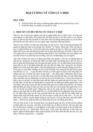 1
ĐẠI CƯƠNG VỀ TÂM LÝ Y HỌC
MỤC TIÊU
1. Trình bày được đối tượng và phương pháp nghiên cứu của tâm lý học y học.
2. Trình bày được các nhiệm vụ của tâm lý y học
1. MỘT SỐ VẤN ĐỀ CHUNG VỀ TÂM LÝ Y HỌC
Tâm lý y học là khoa học nghiên cứu tâm lý người bệnh, tâm lý nhân viên y tế trong quá
trình phòng và chữa bệnh. Nó là khoa học cần thiết cho tất cả các thầy thuốc ở các chuyên
khoa và nhờ nó nên nhu cầu điều trị toàn diện, nhu cầu không ngừng nâng cao cả sức khỏe
thể chất lẫn sức khỏe tâm lý của con người ngày càng được đáp ứng tốt hơn.
Tâm lý y học là lĩnh vực khoa học ứng dụng của tâm lý học. Tâm lý học (psychology) bắt
nguồn từ tiếng Hy Lạp, là sự kết hợp của “psyche” và “logos” (khoa học). Như vậy tâm lý
học có nghĩa là khoa học về tâm hồn, khoa học nghiên cứu tâm trí. Hiện nay người ta định
nghĩa tâm lý học như một khoa học nhân văn có mục đích diễn giải các hành vi ứng xử của
con người trên cơ sở tâm trí bình thường hoặc bệnh lý. Nói cách khác mục tiêu nghiên cứu
của tâm lý học là sự phối hợp của tư tưởng, cảm xúc và hành động của con người.
Việc hiểu rõ khoa học tâm lý sẽ đóng góp nhiều cho ngành y. Cán bộ y tế không phải là
nhà tâm lý, nhưng họ sẽ không thể chăm sóc bệnh nhân nếu không chú ý đến các yếu tố
tâm lý cũng như ảnh hưởng của mối quan hệ giữa cán bộ y tế với bệnh nhân trong mỗi giai
đoạn điều trị, kể cả lần khám bệnh đầu tiên cho đến lúc nhập viện. Trong khi các chuyên
ngành mà có liên quan đến ngành y hầu như không hoặc ít quan tâm đến những gì cán bộ y
tế trải qua và cảm nhận, thường coi họ là một kỹ thuật viên, trong khi đó tâm lý học quan
tâm đến bác sĩ y tá … ở góc độ nhân văn hơn, coi mỗi người là một cá thể riêng biệt với
những cảm xúc, sở thích, lựa chọn, mong muốn… của riêng mình. Chẳng hạn, tâm lý học
đặt ra câu hỏi làm sao để cán bộ y tế cảm thấy thoải mái khi đối diện với một bệnh nhân
khóc, đau khổ, làm sao thông báo với cha mẹ là con họ bị bệnh nan y. Tâm lý học cũng tìm
hiểu vì sao có cán bộ y tế cảm thấy thoải mái khi chăm sóc người già hơn là trẻ nhỏ, vì sao
khi đối diện với nỗi đau của bệnh nhân, có người dễ xúc động hơn những người khác. Nói
cách khác, tâm lý học quan tâm đến sự khác biệt giữa các cá nhân từng cán bộ y tế, không
phải để đánh giá rằng cá nhân này tiêu cực hay tích cực mà để giúp mỗi người hiểu và tự
vấn về vấn đề của chính mình. Chẳng hạn, tâm lý học giúp cán bộ y tế hiểu hơn vì sao,
động cơ nào thúc đẩy họ hành nghề bác sỹ, y tá, khó khăn nào họ gặp phải trong mối quan
hệ với bệnh nhân, làm sao để vượt qua khó khăn đó, ứng xử thế nào khi bệnh nhân tin
tưởng mình tuyệt đối hoặc ngược lại, khi họ ngại vì mình còn là sinh viên… Vì vậy, dù
nhân cách, sở thích, chuyên ngành tương lai của cán bộ y tế là gì (nhi khoa, tâm thần, phẫu
thuật…) Tâm lý học giúp họ chăm sóc bệnh nhân tốt hơn với những gì họ đã có.
Tóm lại Tâm lý học Y học là ngành được xây dựng để giúp cán bộ y tế hiểu tốt hơn những
gì bệnh nhân nói, trải qua, cảm thấy, từ đó chăm sóc và điều trị tốt hơn. Nó còn giúp cán
bộ y tế hiểu hơn về nhiệm vụ, trải nghiệm và cảm nhận của chính mình, từ đó cải thiện mối
quan hệ cán bộ y tế - bệnh nhân. Tâm lý học y Học quan tâm đến bác sỹ như một con
người, nghĩa là không phải ở khía cạnh kỹ thuật, mà là một chỉnh thể đầy đủ cảm xúc, lựa
chọn, sở thích, mong muốn… riêng biệt.
 