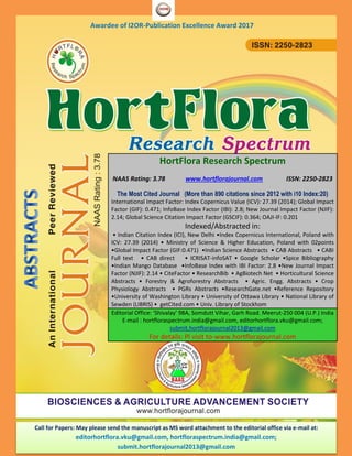 Awardee of I2OR-Publication Excellence Award 2017
HortFlora Research Spectrum
NAAS Rating: 3.78 www.hortflorajournal.com ISSN: 2250-2823
The Most Cited Journal (More than 890 citations since 2012 with i10 Index:20)
International Impact Factor: Index Copernicus Value (ICV): 27.39 (2014); Global Impact
Factor (GIF): 0.471; InfoBase Index Factor (IBI): 2.8; New Journal Impact Factor (NJIF):
2.14; Global Science Citation Impact Factor (GSCIF): 0.364; OAJI-IF: 0.201
Indexed/Abstracted in:
• Indian Citation Index (ICI), New Delhi •Index Copernicus International, Poland with
ICV: 27.39 (2014) • Ministry of Science & Higher Education, Poland with 02points
•Global Impact Factor (GIF:0.471) •Indian Science Abstracts • CAB Abstracts • CABI
Full text • CAB direct • ICRISAT-infoSAT • Google Scholar •Spice Bibliography
•Indian Mango Database •InfoBase Index with IBI Factor: 2.8 •New Journal Impact
Factor (NJIF): 2.14 • CiteFactor • ResearchBib • AgBiotech Net • Horticultural Science
Abstracts • Forestry & Agroforestry Abstracts • Agric. Engg. Abstracts • Crop
Physiology Abstracts • PGRs Abstracts •ResearchGate.net •Reference Repository
•University of Washington Library • University of Ottawa Library • National Library of
Sewden (LIBRIS) • getCited.com • Univ. Library of Stockhom
Editorial Office: ‘Shivalay’ 98A, Somdutt Vihar, Garh Road. Meerut-250 004 (U.P.) India
E-mail : hortfloraspectrum.india@gmail.com, editorhortflora.vku@gmail.com;
submit.hortflorajournal2013@gmail.com
For details: Pl visit to-www.hortflorajournal.com
Call for Papers: May please send the manuscript as MS word attachment to the editorial office via e-mail at:
editorhortflora.vku@gmail.com, hortfloraspectrum.india@gmail.com;
submit.hortflorajournal2013@gmail.com
 