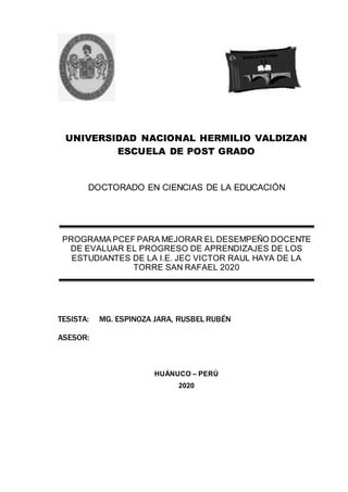 UNIVERSIDAD NACIONAL HERMILIO VALDIZAN
ESCUELA DE POST GRADO
DOCTORADO EN CIENCIAS DE LA EDUCACIÓN
TESISTA: MG. ESPINOZA JARA, RUSBEL RUBÉN
ASESOR:
HUÁNUCO – PERÚ
2020
PROGRAMA PCEF PARA MEJORAR EL DESEMPEÑO DOCENTE
DE EVALUAR EL PROGRESO DE APRENDIZAJES DE LOS
ESTUDIANTES DE LA I.E. JEC VICTOR RAUL HAYA DE LA
TORRE SAN RAFAEL 2020
 