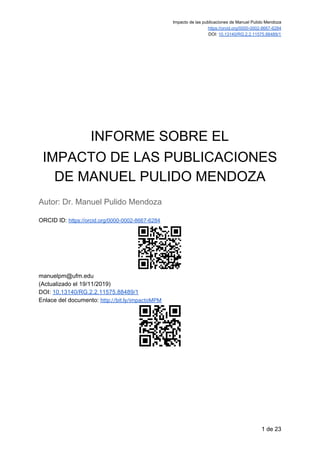 Impacto de las publicaciones de Manuel Pulido Mendoza
https://orcid.org/0000-0002-8667-6284
DOI: ​10.13140/RG.2.2.11575.88489/1 
INFORME SOBRE EL
IMPACTO DE LAS PUBLICACIONES
DE MANUEL PULIDO MENDOZA
Autor: Dr. Manuel Pulido Mendoza
ORCID ID: ​https://orcid.org/0000-0002-8667-6284
manuelpm@ufm.edu
(Actualizado el 19/11/2019)
DOI: ​10.13140/RG.2.2.11575.88489/1
Enlace del documento: ​http://bit.ly/impactoMPM 
 
 
1 de 23
 
