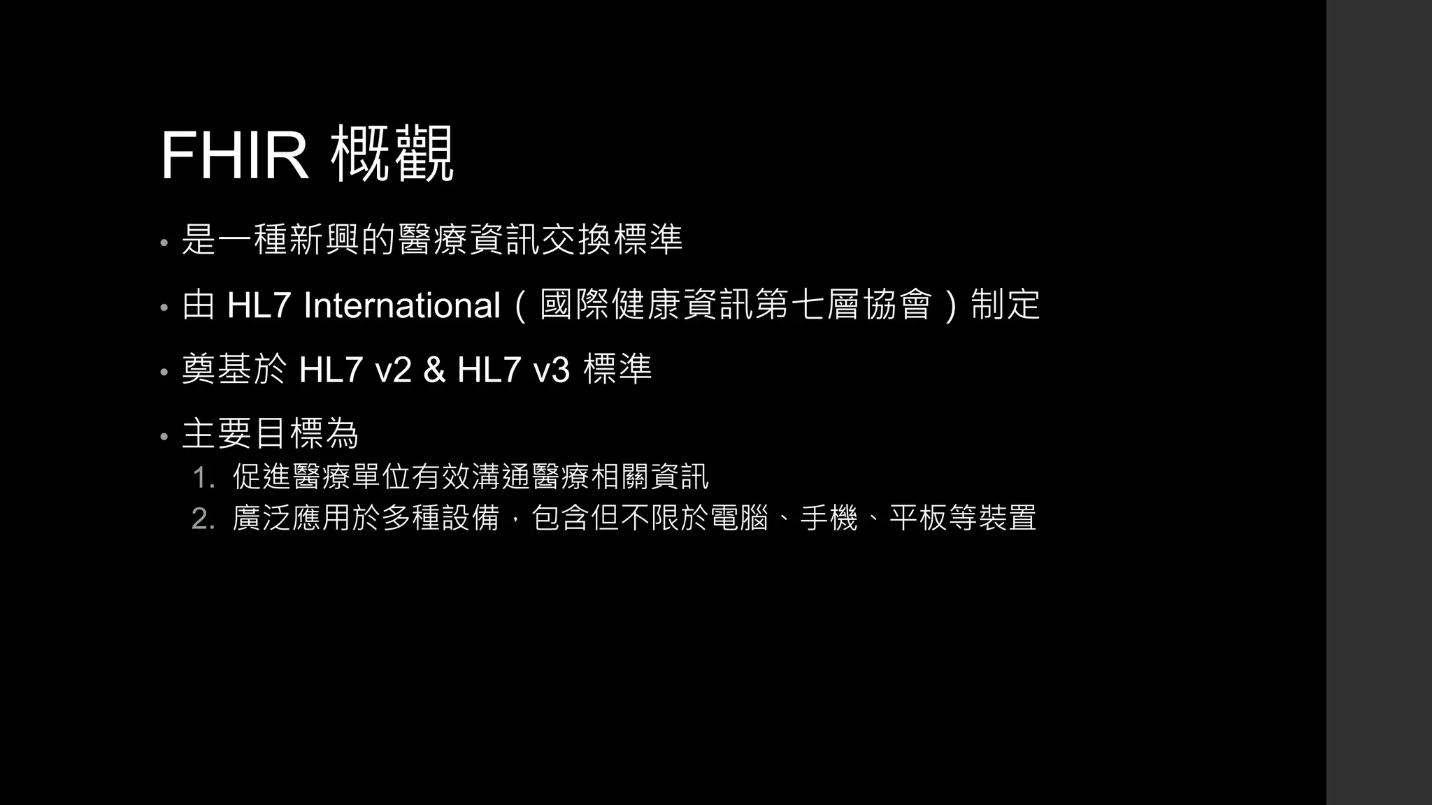 FHIR 概觀
• 是一種新興的醫療資訊交換標準
• 由 HL7 International（國際健康資訊第七層協會）制定
• 奠基於 HL7 v2 & HL7 v3 標準
• 主要目標為
1. 促進醫療單位有效溝通醫療相關資訊
2. 廣泛應用於多種設備，包含但不限於電腦、手機、平板等裝置
 