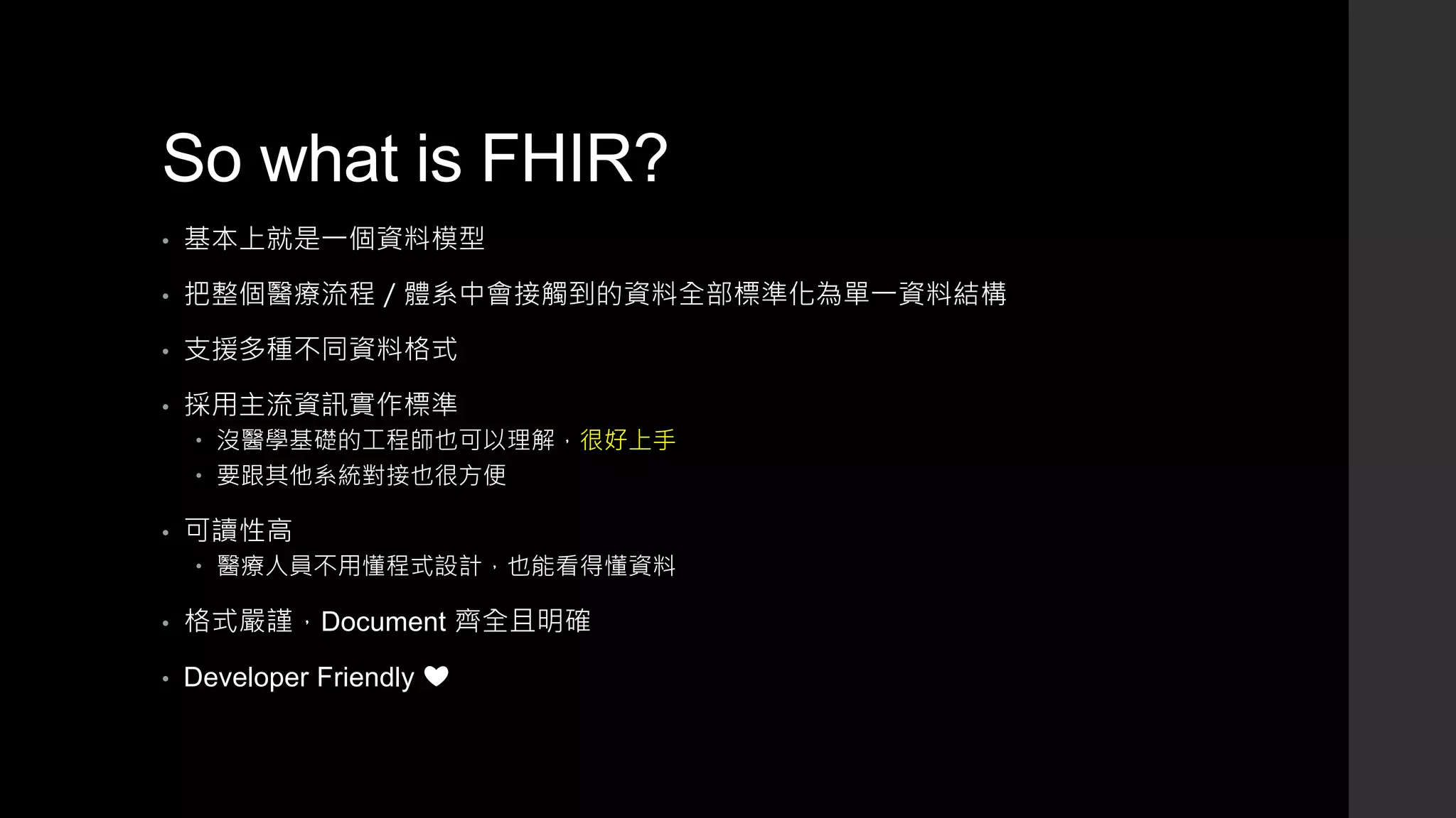 So what is FHIR?
• 基本上就是一個資料模型
• 把整個醫療流程／體系中會接觸到的資料全部標準化為單一資料結構
• 支援多種不同資料格式
• 採用主流資訊實作標準
 沒醫學基礎的工程師也可以理解，很好上手
 要跟其他系統對接也很方便
• 可讀性高
 醫療人員不用懂程式設計，也能看得懂資料
• 格式嚴謹，Document 齊全且明確
• Developer Friendly ❤
 