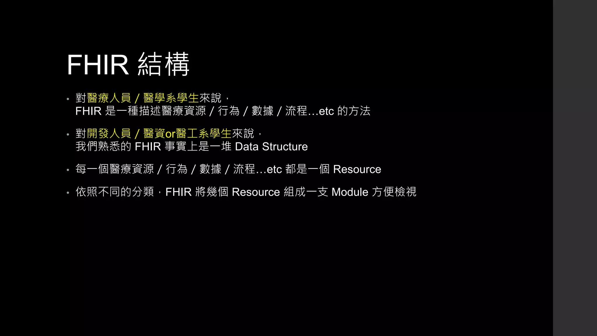 FHIR 結構
• 對醫療人員／醫學系學生來說，
FHIR 是一種描述醫療資源／行為／數據／流程…etc 的方法
• 對開發人員／醫資or醫工系學生來說，
我們熟悉的 FHIR 事實上是一堆 Data Structure
• 每一個醫療資源／行為／數據／流程…etc 都是一個 Resource
• 依照不同的分類，FHIR 將幾個 Resource 組成一支 Module 方便檢視
 