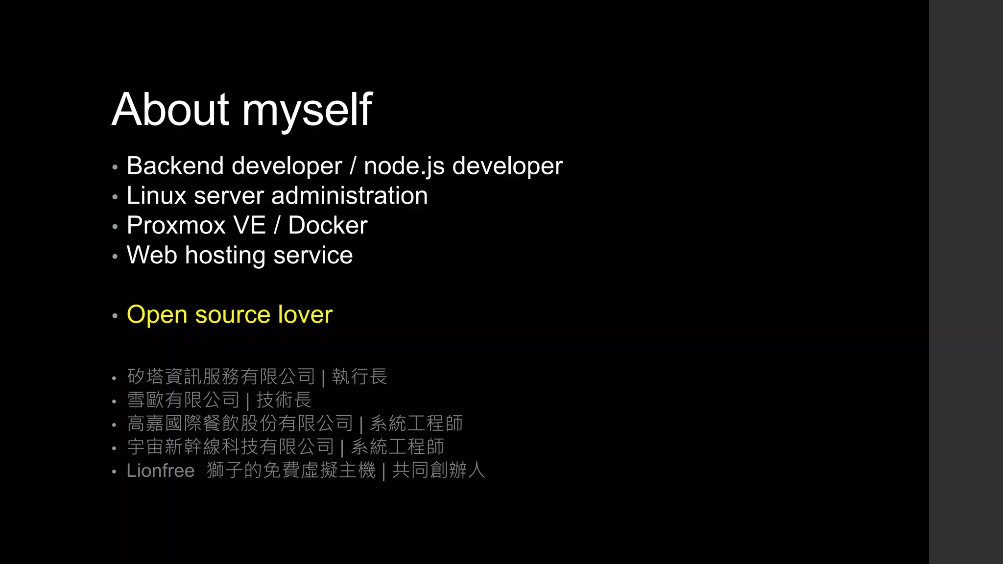 About myself
• Backend developer / node.js developer
• Linux server administration
• Proxmox VE / Docker
• Web hosting service
• Open source lover
• 矽塔資訊服務有限公司 | 執行長
• 雪歐有限公司 | 技術長
• 高嘉國際餐飲股份有限公司 | 系統工程師
• 宇宙新幹線科技有限公司 | 系統工程師
• Lionfree 獅子的免費虛擬主機 | 共同創辦人
 
