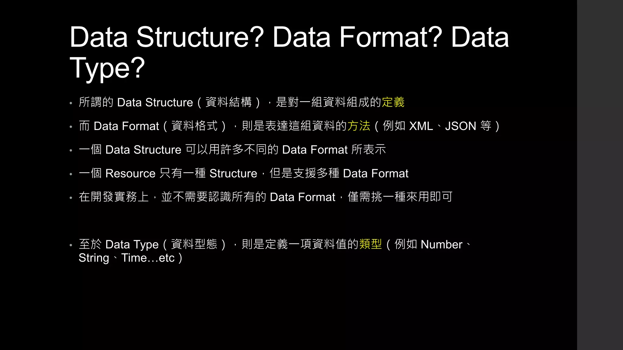 Data Structure? Data Format? Data
Type?
• 所謂的 Data Structure（資料結構），是對一組資料組成的定義
• 而 Data Format（資料格式），則是表達這組資料的方法（例如 XML、JSON 等）
• 一個 Data Structure 可以用許多不同的 Data Format 所表示
• 一個 Resource 只有一種 Structure，但是支援多種 Data Format
• 在開發實務上，並不需要認識所有的 Data Format，僅需挑一種來用即可
• 至於 Data Type（資料型態），則是定義一項資料值的類型（例如 Number、
String、Time…etc）
 