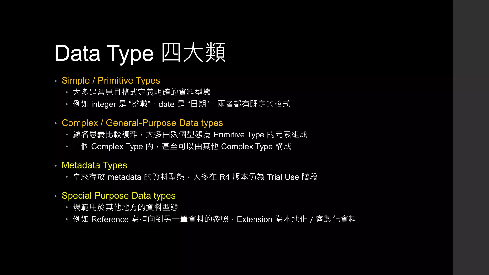 Data Type 四大類
• Simple / Primitive Types
 大多是常見且格式定義明確的資料型態
 例如 integer 是 “整數”、date 是 “日期”，兩者都有既定的格式
• Complex / General-Purpose Data types
 顧名思義比較複雜，大多由數個型態為 Primitive Type 的元素組成
 一個 Complex Type 內，甚至可以由其他 Complex Type 構成
• Metadata Types
 拿來存放 metadata 的資料型態，大多在 R4 版本仍為 Trial Use 階段
• Special Purpose Data types
 規範用於其他地方的資料型態
 例如 Reference 為指向到另一筆資料的參照，Extension 為本地化／客製化資料
 