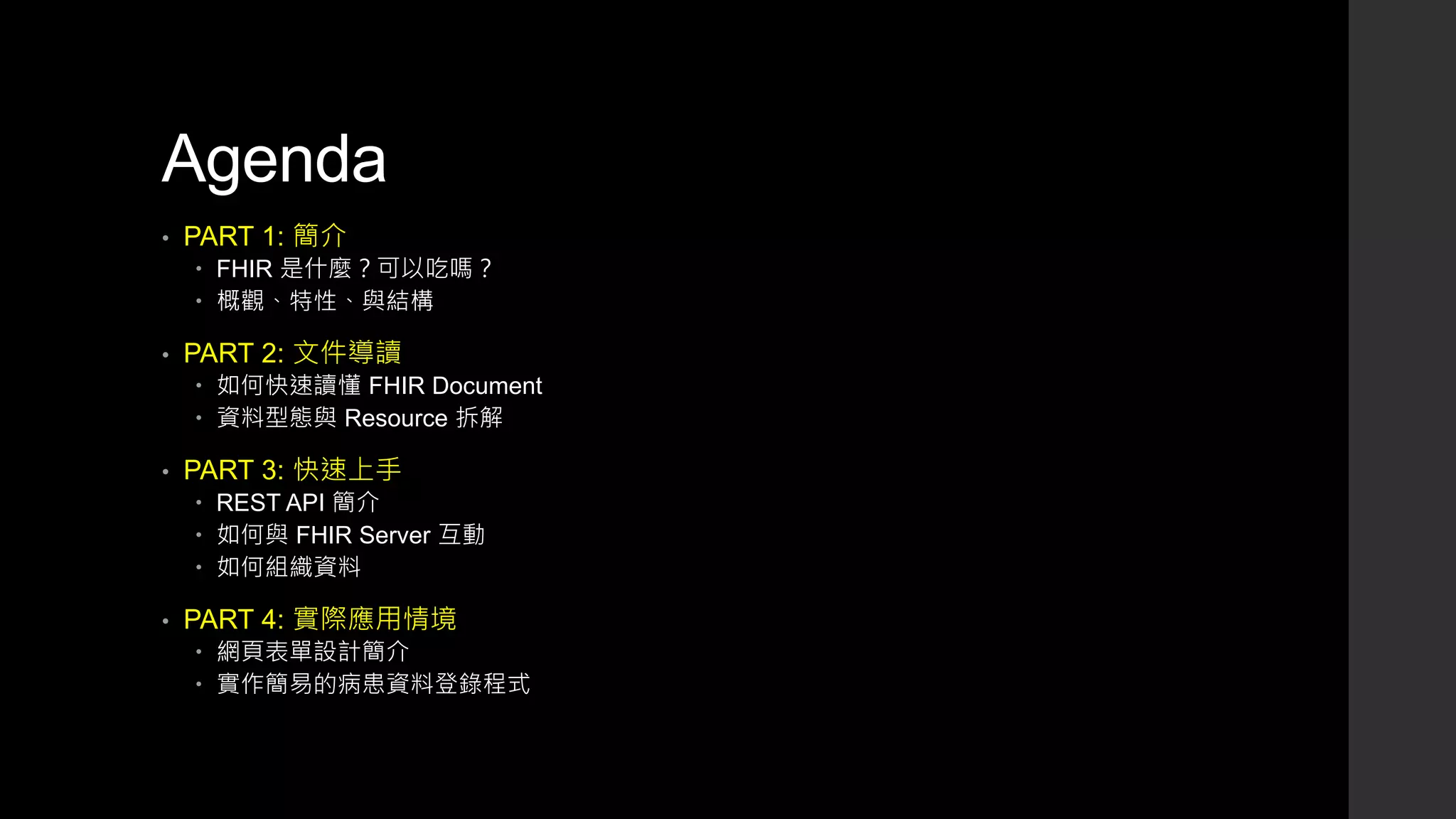 Agenda
• PART 1: 簡介
 FHIR 是什麼？可以吃嗎？
 概觀、特性、與結構
• PART 2: 文件導讀
 如何快速讀懂 FHIR Document
 資料型態與 Resource 拆解
• PART 3: 快速上手
 REST API 簡介
 如何與 FHIR Server 互動
 如何組織資料
• PART 4: 實際應用情境
 網頁表單設計簡介
 實作簡易的病患資料登錄程式
 