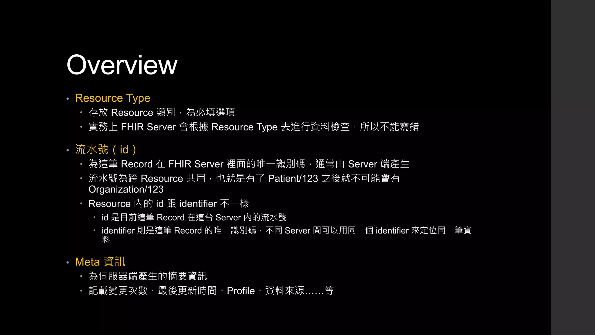 Overview
• Resource Type
 存放 Resource 類別，為必填選項
 實務上 FHIR Server 會根據 Resource Type 去進行資料檢查，所以不能寫錯
• 流水號（id）
 為這筆 Record 在 FHIR Server 裡面的唯一識別碼，通常由 Server 端產生
 流水號為跨 Resource 共用，也就是有了 Patient/123 之後就不可能會有
Organization/123
 Resource 內的 id 跟 identifier 不一樣
 id 是目前這筆 Record 在這台 Server 內的流水號
 identifier 則是這筆 Record 的唯一識別碼，不同 Server 間可以用同一個 identifier 來定位同一筆資
料
• Meta 資訊
 為伺服器端產生的摘要資訊
 記載變更次數、最後更新時間、Profile、資料來源……等
 