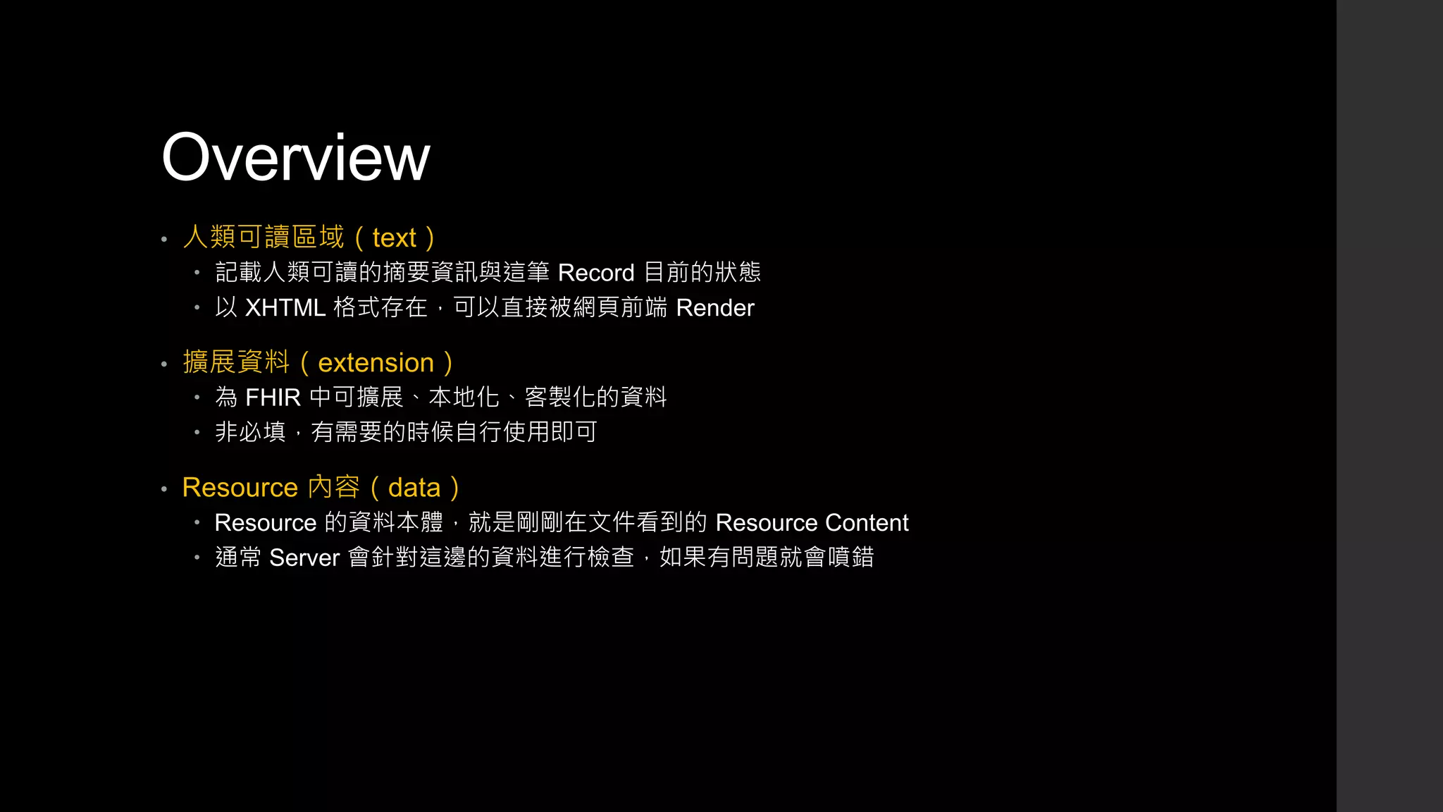Overview
• 人類可讀區域（text）
 記載人類可讀的摘要資訊與這筆 Record 目前的狀態
 以 XHTML 格式存在，可以直接被網頁前端 Render
• 擴展資料（extension）
 為 FHIR 中可擴展、本地化、客製化的資料
 非必填，有需要的時候自行使用即可
• Resource 內容（data）
 Resource 的資料本體，就是剛剛在文件看到的 Resource Content
 通常 Server 會針對這邊的資料進行檢查，如果有問題就會噴錯
 