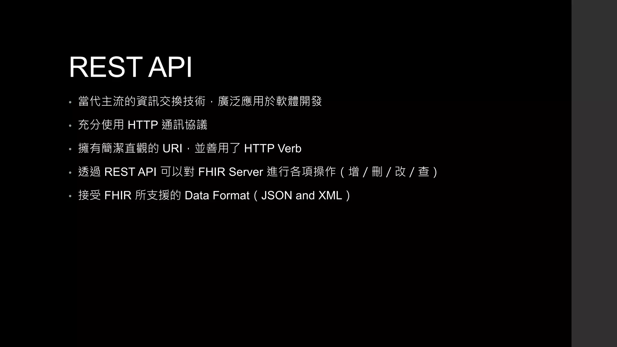 REST API
• 當代主流的資訊交換技術，廣泛應用於軟體開發
• 充分使用 HTTP 通訊協議
• 擁有簡潔直觀的 URI，並善用了 HTTP Verb
• 透過 REST API 可以對 FHIR Server 進行各項操作（增／刪／改／查）
• 接受 FHIR 所支援的 Data Format（JSON and XML）
 