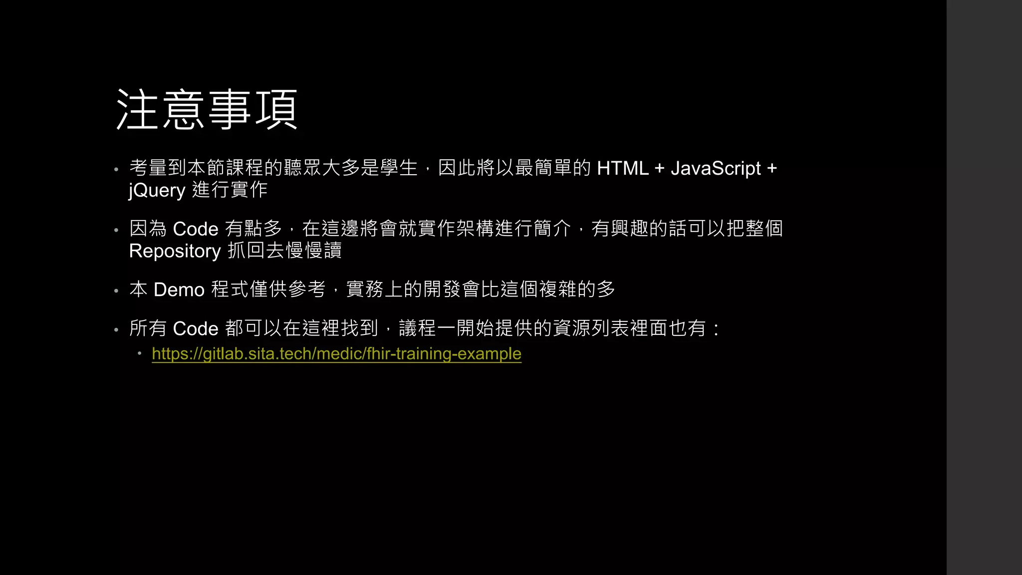 注意事項
• 考量到本節課程的聽眾大多是學生，因此將以最簡單的 HTML + JavaScript +
jQuery 進行實作
• 因為 Code 有點多，在這邊將會就實作架構進行簡介，有興趣的話可以把整個
Repository 抓回去慢慢讀
• 本 Demo 程式僅供參考，實務上的開發會比這個複雜的多
• 所有 Code 都可以在這裡找到，議程一開始提供的資源列表裡面也有：
 https://gitlab.sita.tech/medic/fhir-training-example
 