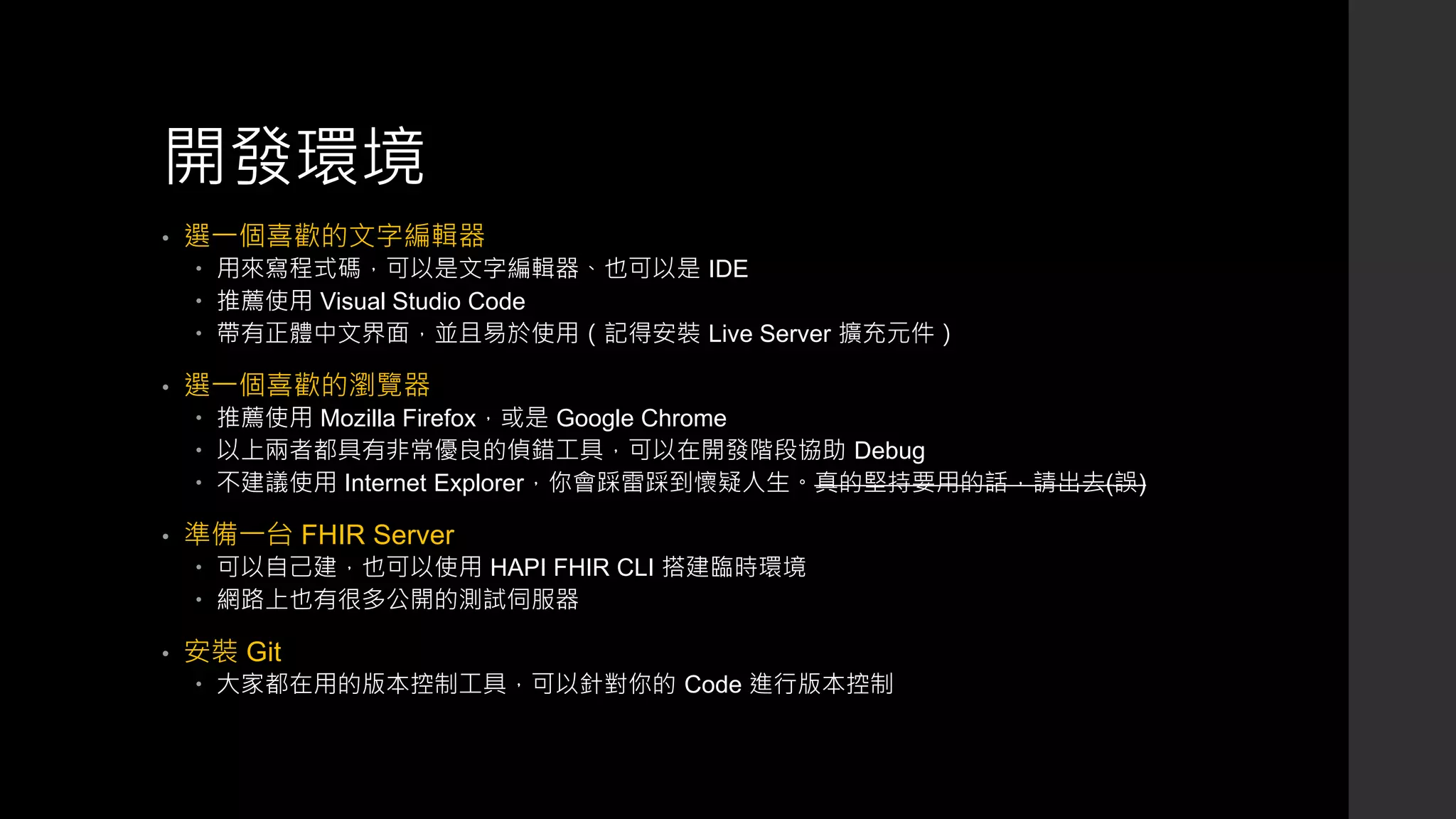 開發環境
• 選一個喜歡的文字編輯器
 用來寫程式碼，可以是文字編輯器、也可以是 IDE
 推薦使用 Visual Studio Code
 帶有正體中文界面，並且易於使用（記得安裝 Live Server 擴充元件）
• 選一個喜歡的瀏覽器
 推薦使用 Mozilla Firefox，或是 Google Chrome
 以上兩者都具有非常優良的偵錯工具，可以在開發階段協助 Debug
 不建議使用 Internet Explorer，你會踩雷踩到懷疑人生。真的堅持要用的話，請出去(誤)
• 準備一台 FHIR Server
 可以自己建，也可以使用 HAPI FHIR CLI 搭建臨時環境
 網路上也有很多公開的測試伺服器
• 安裝 Git
 大家都在用的版本控制工具，可以針對你的 Code 進行版本控制
 