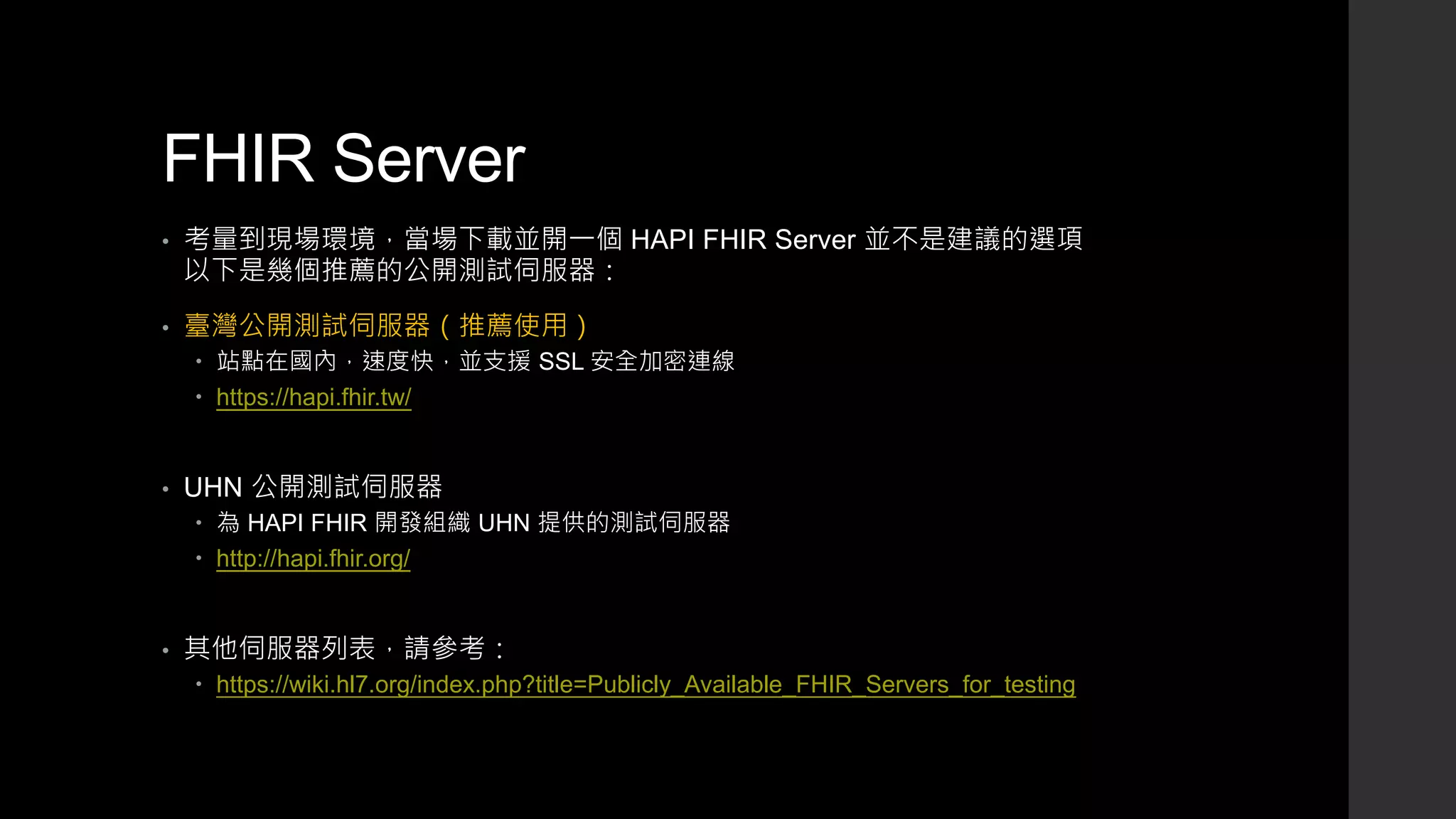 FHIR Server
• 考量到現場環境，當場下載並開一個 HAPI FHIR Server 並不是建議的選項
以下是幾個推薦的公開測試伺服器：
• 臺灣公開測試伺服器（推薦使用）
 站點在國內，速度快，並支援 SSL 安全加密連線
 https://hapi.fhir.tw/
• UHN 公開測試伺服器
 為 HAPI FHIR 開發組織 UHN 提供的測試伺服器
 http://hapi.fhir.org/
• 其他伺服器列表，請參考：
 https://wiki.hl7.org/index.php?title=Publicly_Available_FHIR_Servers_for_testing
 