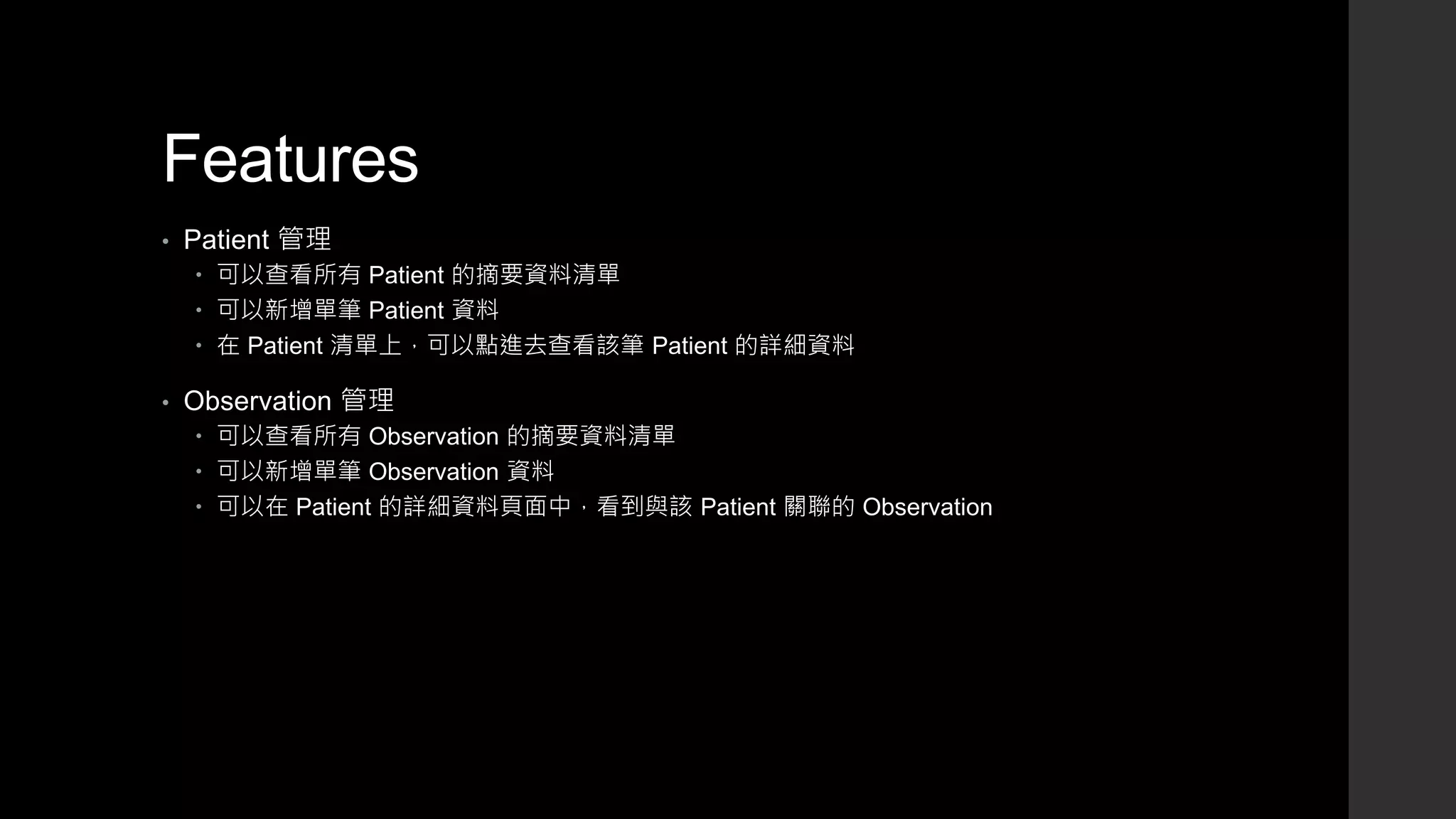 Features
• Patient 管理
 可以查看所有 Patient 的摘要資料清單
 可以新增單筆 Patient 資料
 在 Patient 清單上，可以點進去查看該筆 Patient 的詳細資料
• Observation 管理
 可以查看所有 Observation 的摘要資料清單
 可以新增單筆 Observation 資料
 可以在 Patient 的詳細資料頁面中，看到與該 Patient 關聯的 Observation
 