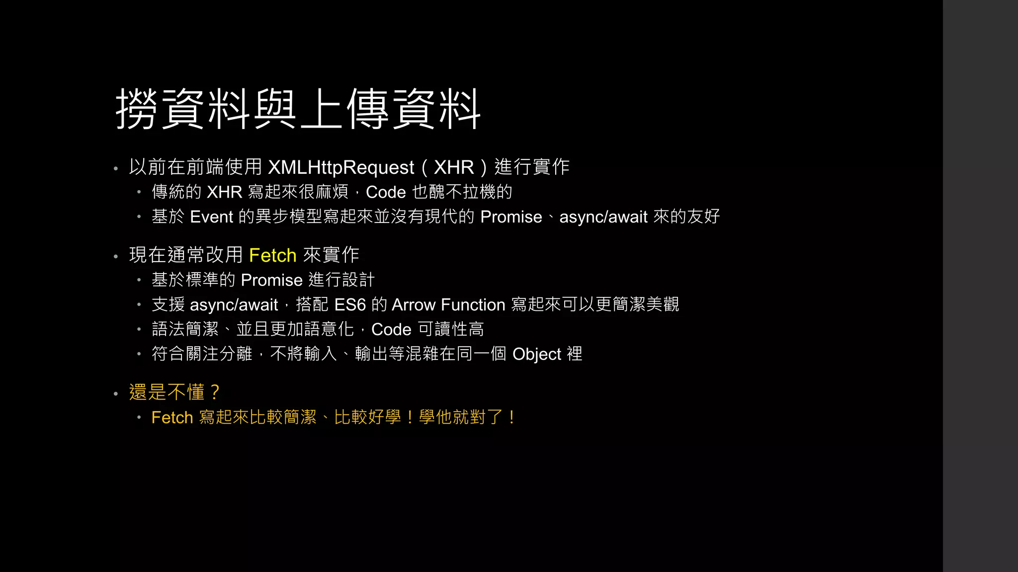 撈資料與上傳資料
• 以前在前端使用 XMLHttpRequest（XHR）進行實作
 傳統的 XHR 寫起來很麻煩，Code 也醜不拉機的
 基於 Event 的異步模型寫起來並沒有現代的 Promise、async/await 來的友好
• 現在通常改用 Fetch 來實作
 基於標準的 Promise 進行設計
 支援 async/await，搭配 ES6 的 Arrow Function 寫起來可以更簡潔美觀
 語法簡潔、並且更加語意化，Code 可讀性高
 符合關注分離，不將輸入、輸出等混雜在同一個 Object 裡
• 還是不懂？
 Fetch 寫起來比較簡潔、比較好學！學他就對了！
 