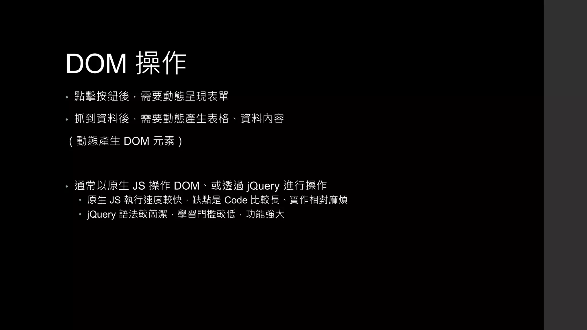 DOM 操作
• 點擊按鈕後，需要動態呈現表單
• 抓到資料後，需要動態產生表格、資料內容
（動態產生 DOM 元素）
• 通常以原生 JS 操作 DOM、或透過 jQuery 進行操作
 原生 JS 執行速度較快，缺點是 Code 比較長、實作相對麻煩
 jQuery 語法較簡潔，學習門檻較低，功能強大
 