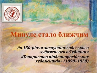 Минуле стало ближчим
до 130-річчя заснування одеського
художнього об'єднання
«Товариство південноросійських
художників» (1890–1920)
 