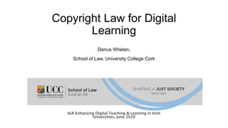 Copyright Law for Digital
Learning
Darius Whelan,
School of Law, University College Cork
IUA Enhancing Digital Teaching & Learning in Irish
Universities, June 2020
 