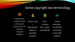 Some copyright law terminology
12
‘Literary work’
includes a book,
article, poem,
brochure, text on
websites,
computer
programs
‘Artistic work’
–
photographs,
diagrams,
paintings,
cartoons
‘Film’ –
includes
films, videos,
animated gifs
‘Sound
recording’ –
An MP3 file;
a recording
in any other
medium
 