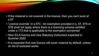• If the material is not covered in the licence, then you can’t avail of
s.57
• ‘Licence override’ in s.57C - An exemption provided in s. 57, 57A or
57B shall not apply where there is a licensing scheme certified
under s.173 that is applicable to the exemption concerned
• New ICLA licence and new Statutory Instrument expected in
Summer 2020
• It is expected that new licence will cover material by default, unless
on list of excluded works
18
 