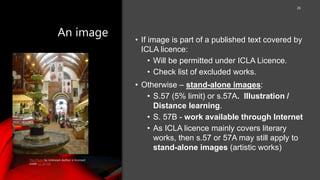 An image
26
• If image is part of a published text covered by
ICLA licence:
• Will be permitted under ICLA Licence.
• Check list of excluded works.
• Otherwise – stand-alone images:
• S.57 (5% limit) or s.57A. Illustration /
Distance learning.
• S. 57B - work available through Internet
• As ICLA licence mainly covers literary
works, then s.57 or 57A may still apply to
stand-alone images (artistic works)
This Photo by Unknown Author is licensed
under CC BY-SA
 