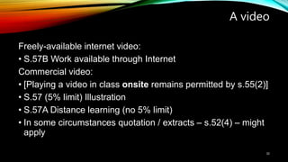 A video
Freely-available internet video:
• S.57B Work available through Internet
Commercial video:
• [Playing a video in class onsite remains permitted by s.55(2)]
• S.57 (5% limit) Illustration
• S.57A Distance learning (no 5% limit)
• In some circumstances quotation / extracts – s.52(4) – might
apply
30
 