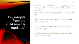 31
Key insights
from the
2014 seminar
(updated)
In online learning materials, it is better from a copyright law perspective
to direct users to find the material themselves rather than providing a
copy to them
The educational exceptions regarding copyright have been broadened in
2019
Staff should familiarise themselves with the requirements of the ICLA
licence (new licence due)
It can be valuable for an institution to have one team or central unit
dealing with copyright
If using images licensed under Creative Commons, it is important to
always use proper attribution
 