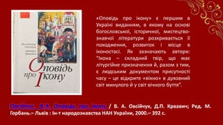Овсійчук В.А. Оповідь про ікону / В. А. Овсійчук, Д.П. Крвавич; Ред. М.
Горбань.– Львів : Ін-т народознавства НАН України, 2000.– 392 с.
«Оповідь про ікону» є першим в
Україні виданням, в якому на основі
богословської, історичної, мистецтво-
знавчої літератури розкривається її
походження, розвиток і місце в
іконостасі. Як зазначають автори:
“Ікона – складний твір, що має
літургійне призначення й, разом з тим,
є людським документом присутності
часу – це відкрите «вікно» в духовний
світ минулого й у світ вічного буття”.
 