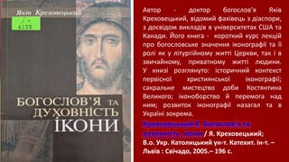 Креховецький Я. Богослов'я та
духовність ікони / Я. Креховецький;
В.о. Укр. Католицький ун-т. Катехит. ін-т. –
Львів : Свічадо, 2005.– 196 с.
Автор - доктор богослов’я Яків
Креховецький, відомий фахівець з діаспори,
з досвідом викладів в університетах США та
Канади. Його книга - короткий курс лекцій
про богословське значення іконографії та її
ролі як у літургійному житті Церкви, так і в
звичайному, приватному житті людини.
У книзі розглянуто: історичний контекст
первісної християнської іконографії;
сакральне мистецтво доби Костянтина
Великого; іконоборство й перемога над
ним; розвиток іконографії назагал та в
Україні зокрема.
 