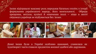 Ікони відігравали важливу роль впродовж багатьох століть в історії
формування українського народу, його ментальності. Обряди
хрещення, весілля, купівлі й освячення оселі – ніщо в житті
свідомого українця не відбувається без ікони.
Деякі ікони були в Україні особливо шановані, славилися як
чудотворні і часто ставали предметом воєнної здобичі або дарування.
 